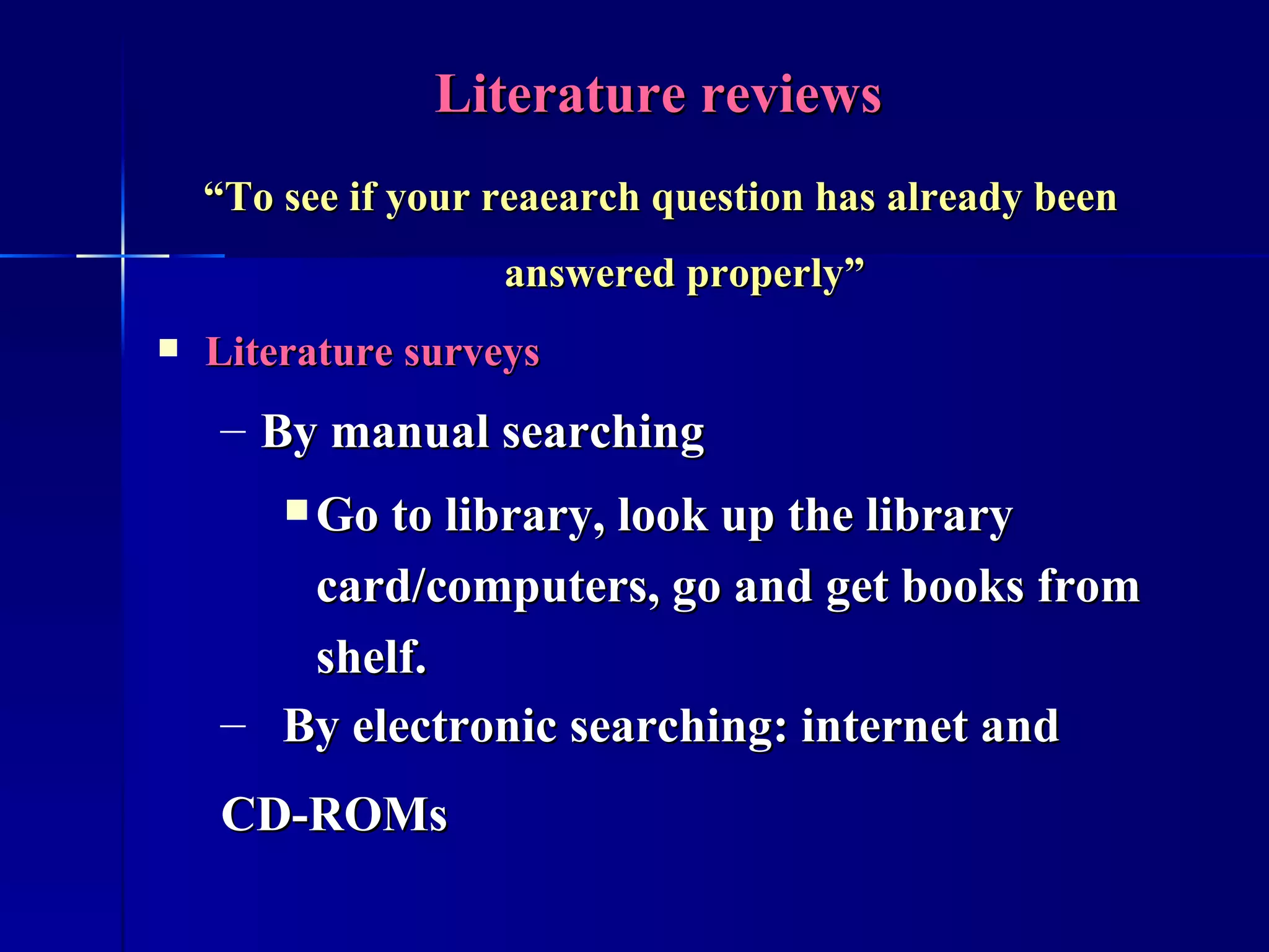 Literature reviews “ To see if your reaearch question has already been answered properly” Literature surveys By manual searching Go to library, look up the library card/computers, go and get books from shelf. By electronic searching: internet and CD-ROMs 
