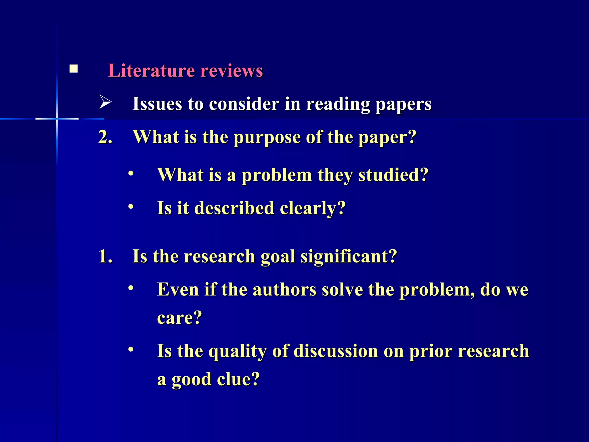 Literature reviews Issues to consider in reading papers What is the purpose of the paper? What is a problem they studied? Is it described clearly?  Is the research goal significant? Even if the authors solve the problem, do we care?  Is the quality of discussion on prior research a good clue?  