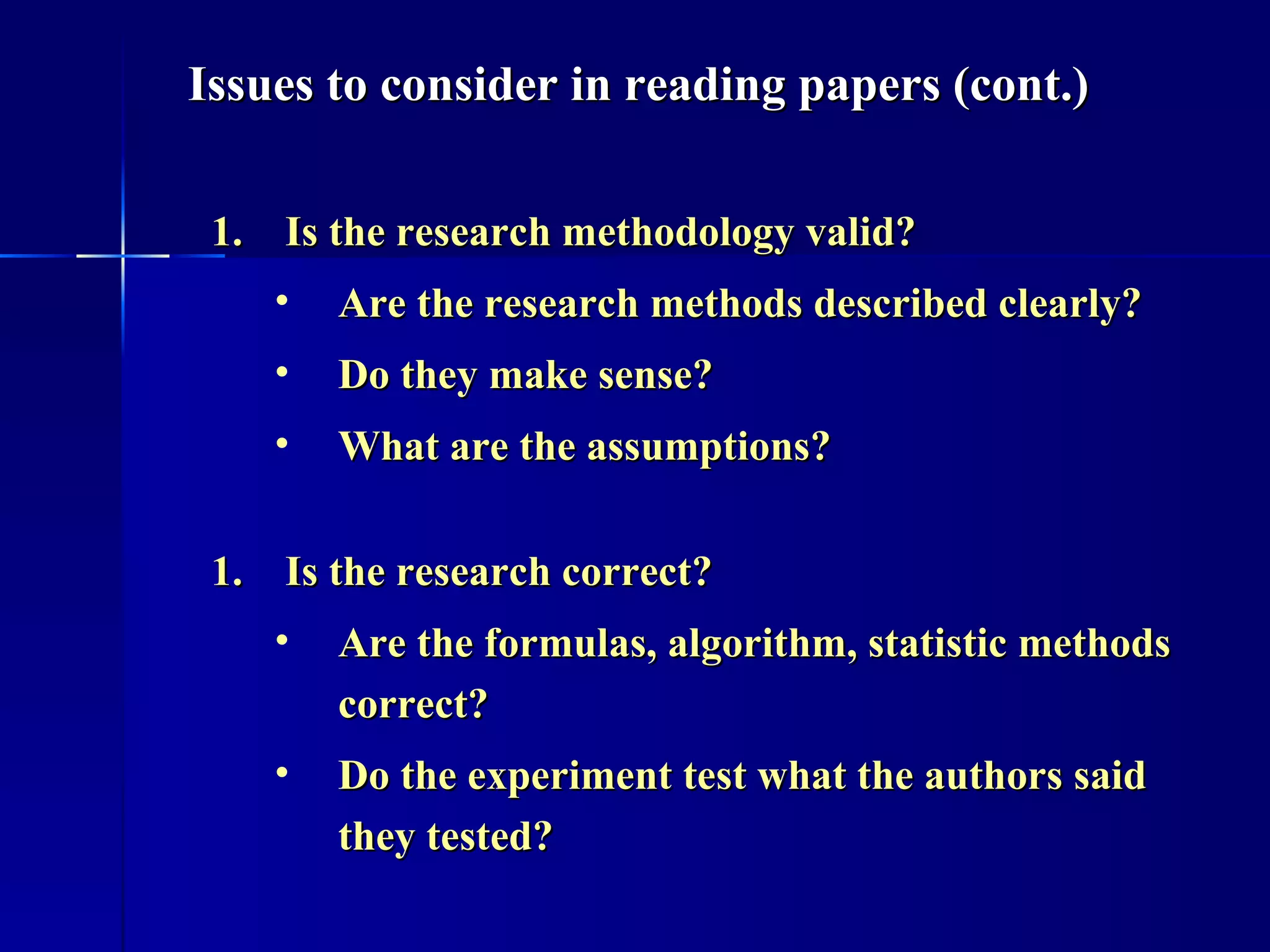 Is the research methodology valid? Are the research methods described clearly?  Do they make sense? What are the assumptions? Is the research correct? Are the formulas, algorithm, statistic methods correct?  Do the experiment test what the authors said they tested? Issues to consider in reading papers (cont.) 