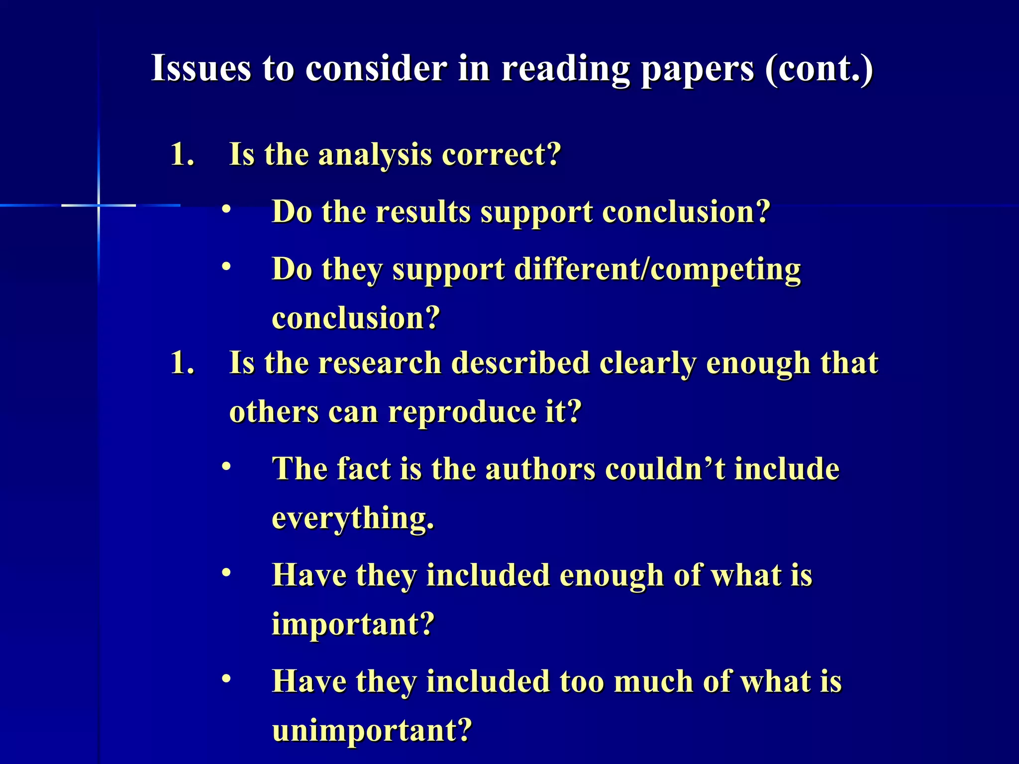 Is the analysis correct? Do the results support conclusion?  Do they support different/competing conclusion? Is the research described clearly enough that others can reproduce it? The fact is the authors couldn’t include everything.  Have they included enough of what is important? Have they included too much of what is unimportant? Issues to consider in reading papers (cont.) 