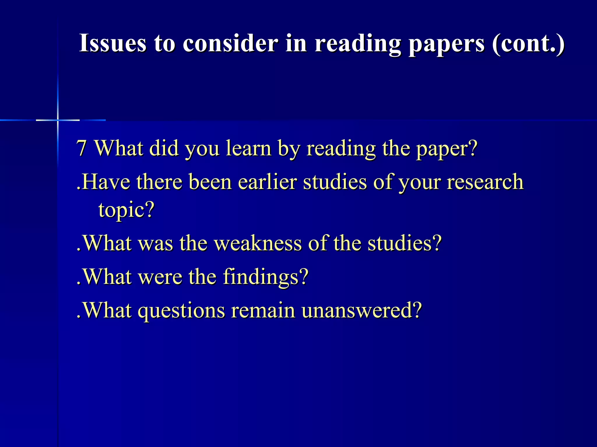 7 What did you learn by reading the paper? .Have there been earlier studies of your research topic? .What was the weakness of the studies? .What were the findings? .What questions remain unanswered? Issues to consider in reading papers (cont.) 