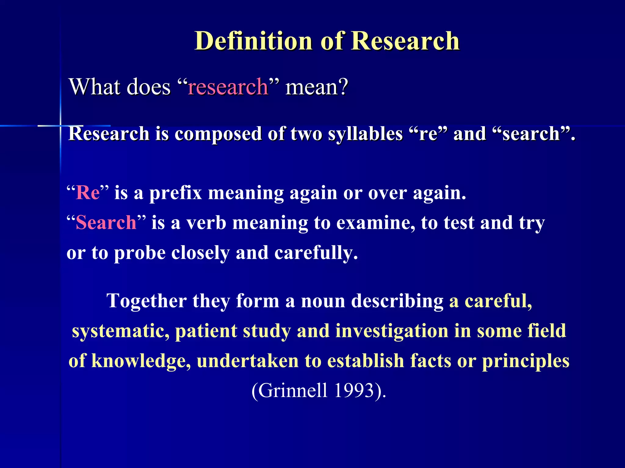 Definition of Research  What does “ research ” mean? Research is composed of two syllables “re” and “search”. “ Re ”  is a prefix meaning again or over again. “ Search ”  is a verb meaning to examine, to test and try or to probe closely and carefully.   Together they form a noun describing   a careful, systematic, patient study and investigation in some field of knowledge, undertaken to establish facts or principles  (Grinnell 1993). 