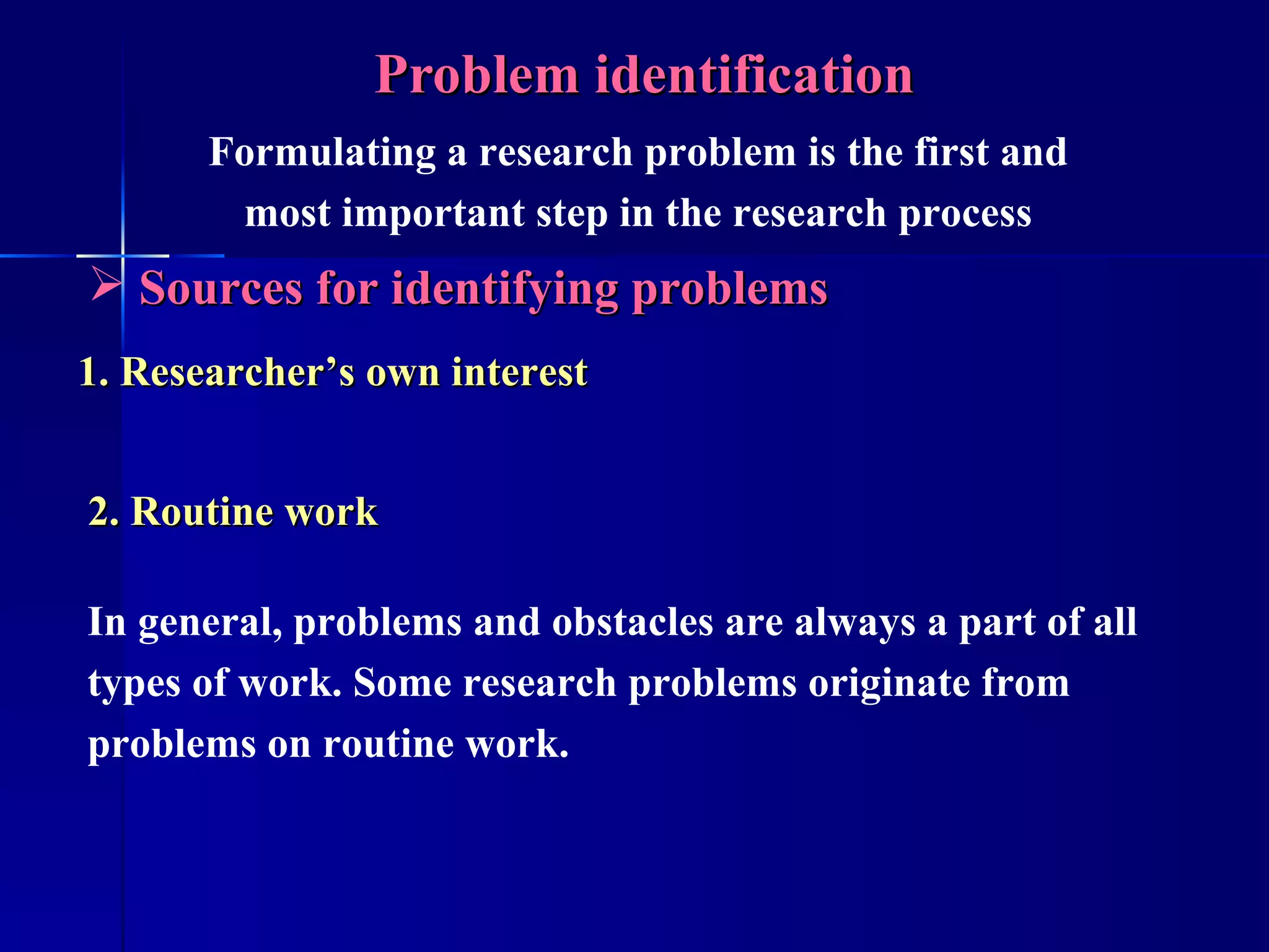 Problem identification Sources for identifying problems 2. Routine work In general, problems and obstacles are always a part of all types of work. Some research problems originate from problems on routine work. Formulating a research problem is the first and most important step in the research process 1. Researcher’s own interest 