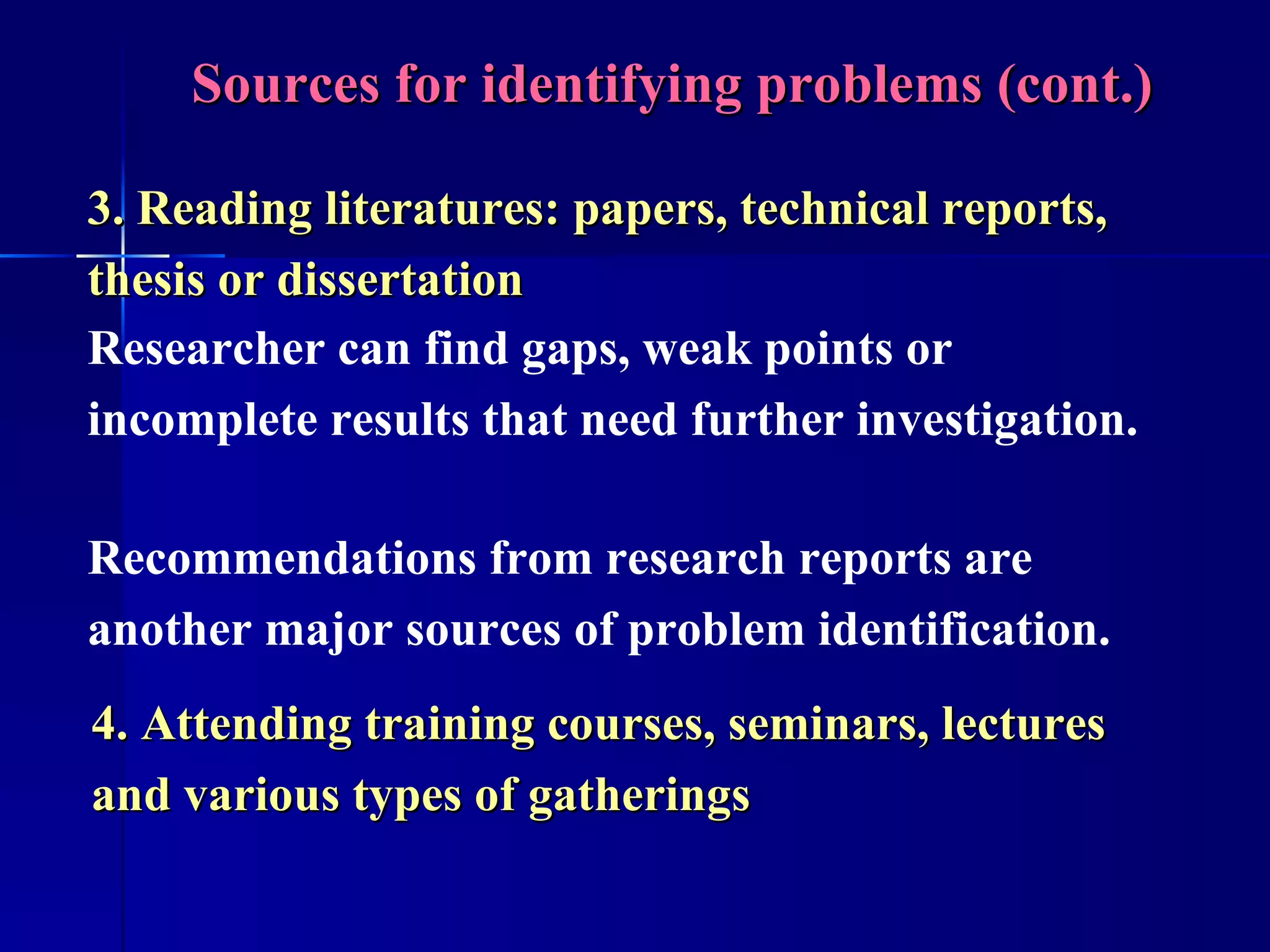 Sources for identifying problems (cont.) 4. Attending training courses, seminars, lectures and various types of gatherings Recommendations from research reports are another major sources of problem identification.  3. Reading literatures: papers, technical reports, thesis or dissertation Researcher can find gaps, weak points or incomplete results that need further investigation. 