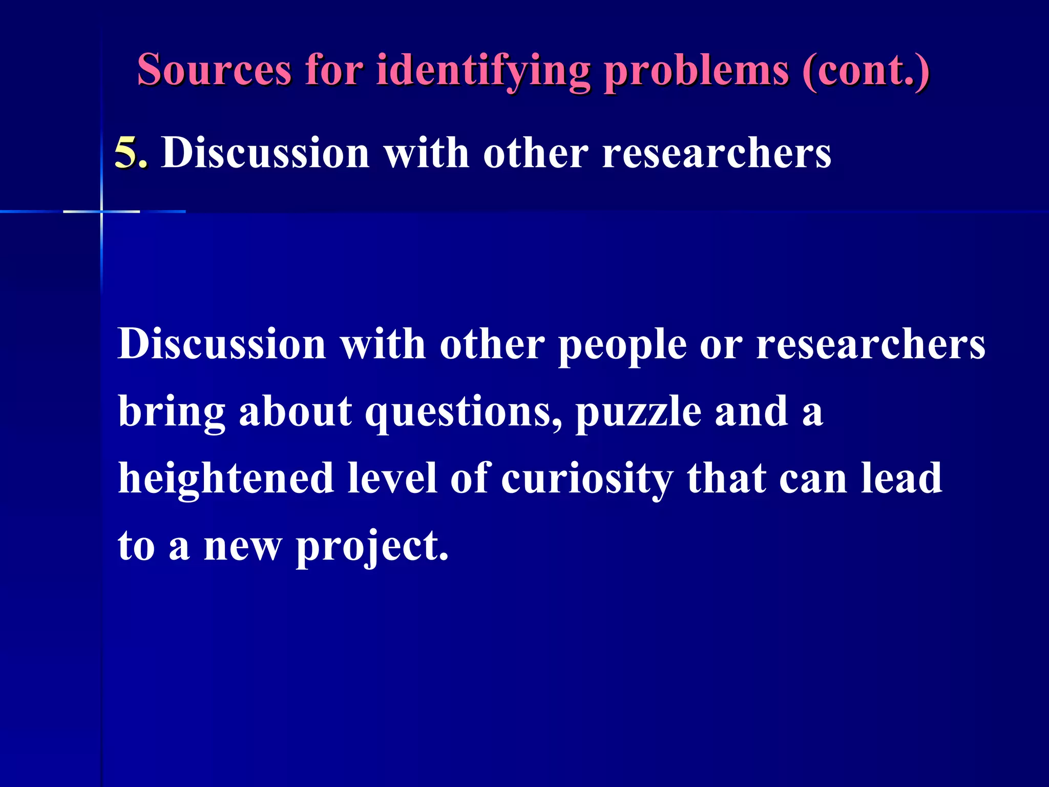 Sources for identifying problems (cont.) 5.  Discussion with other researchers  Discussion with other people or researchers bring about questions, puzzle and a heightened level of curiosity that can lead to a new project. 