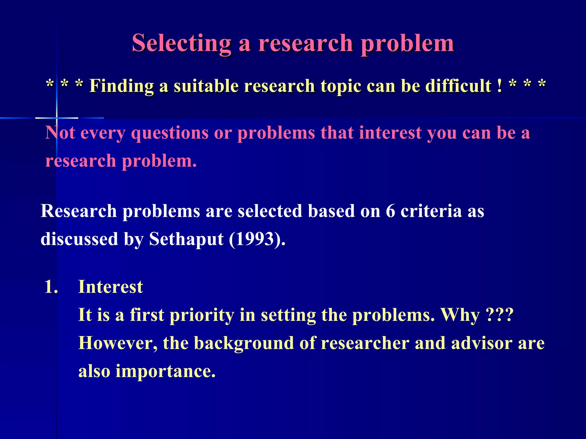 Selecting a research problem * * * Finding a suitable research topic can be difficult ! * * * Not every questions or problems that interest you can be a research problem. Research problems are selected based on 6 criteria as discussed by Sethaput (1993). Interest It is a first priority in setting the problems. Why ??? However, the background of researcher and advisor are also importance. 