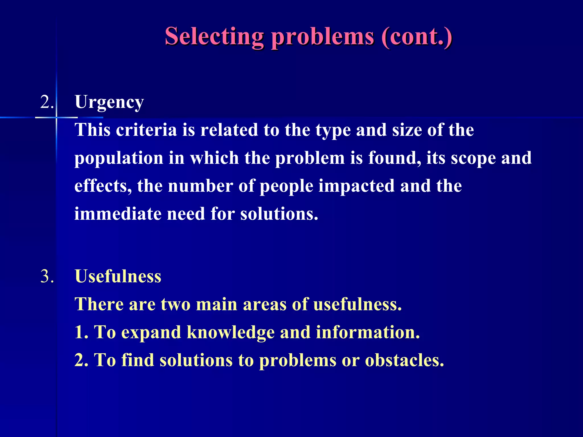 Selecting problems (cont.) 2. Urgency This criteria is related to the type and size of the population in which the problem is found, its scope and effects, the number of people impacted and the immediate need for solutions. 3. Usefulness There are two main areas of usefulness. 1. To expand knowledge and information. 2. To find solutions to problems or obstacles. 