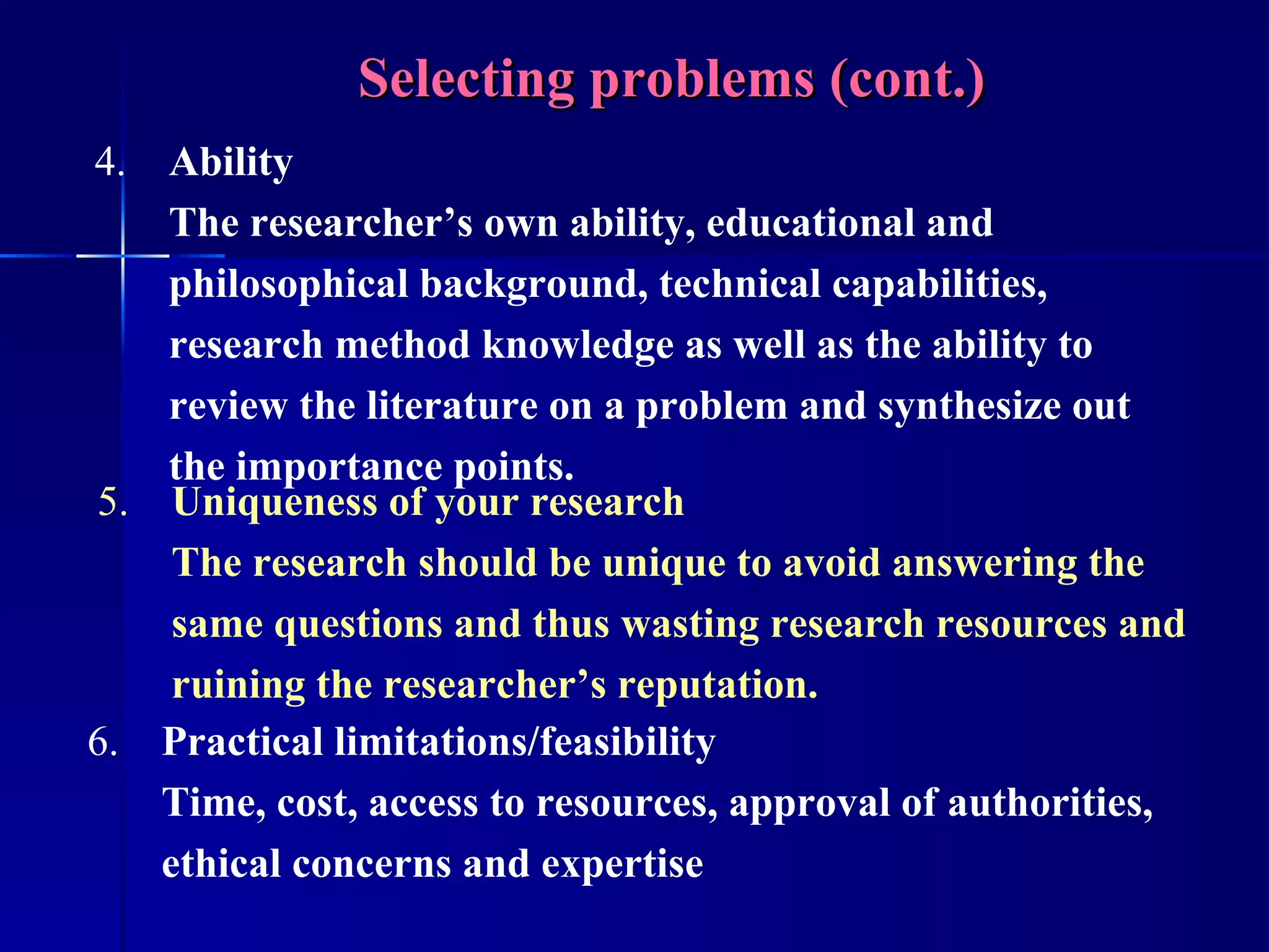 Selecting problems (cont.) 4. Ability The researcher’s own ability, educational and philosophical background, technical capabilities, research method knowledge as well as the ability to review the literature on a problem and synthesize out the importance points. 5. Uniqueness of your research  The research should be unique to avoid answering the same questions and thus wasting research resources and ruining the researcher’s reputation. 6. Practical limitations/feasibility Time, cost, access to resources, approval of authorities, ethical concerns and expertise 