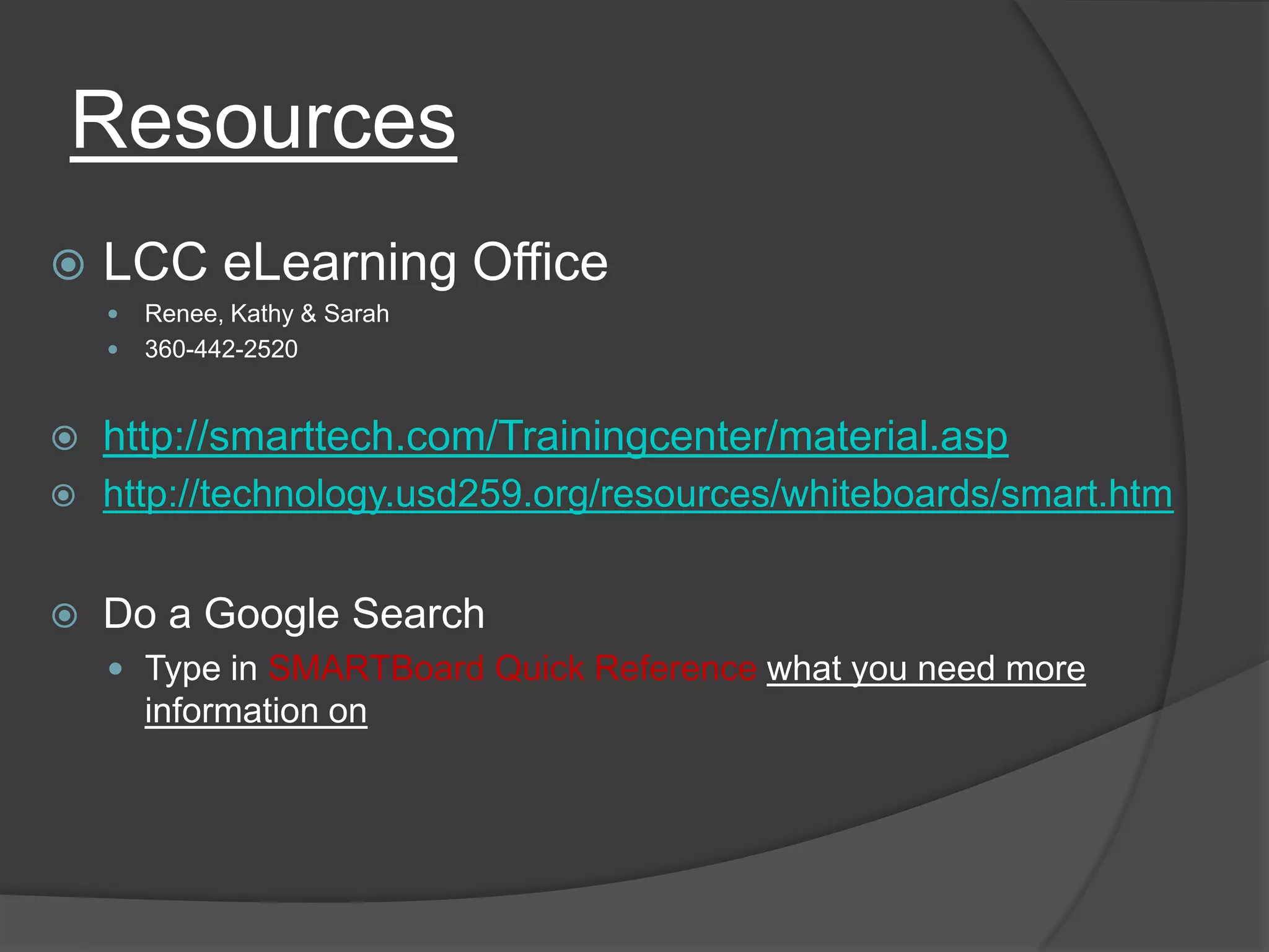 ResourcesLCC eLearning OfficeRenee, Kathy & Sarah360-442-2520http://smarttech.com/Trainingcenter/material.asphttp://technology.usd259.org/resources/whiteboards/smart.htmDo a Google SearchType in SMARTBoard Quick Reference what you need more information on