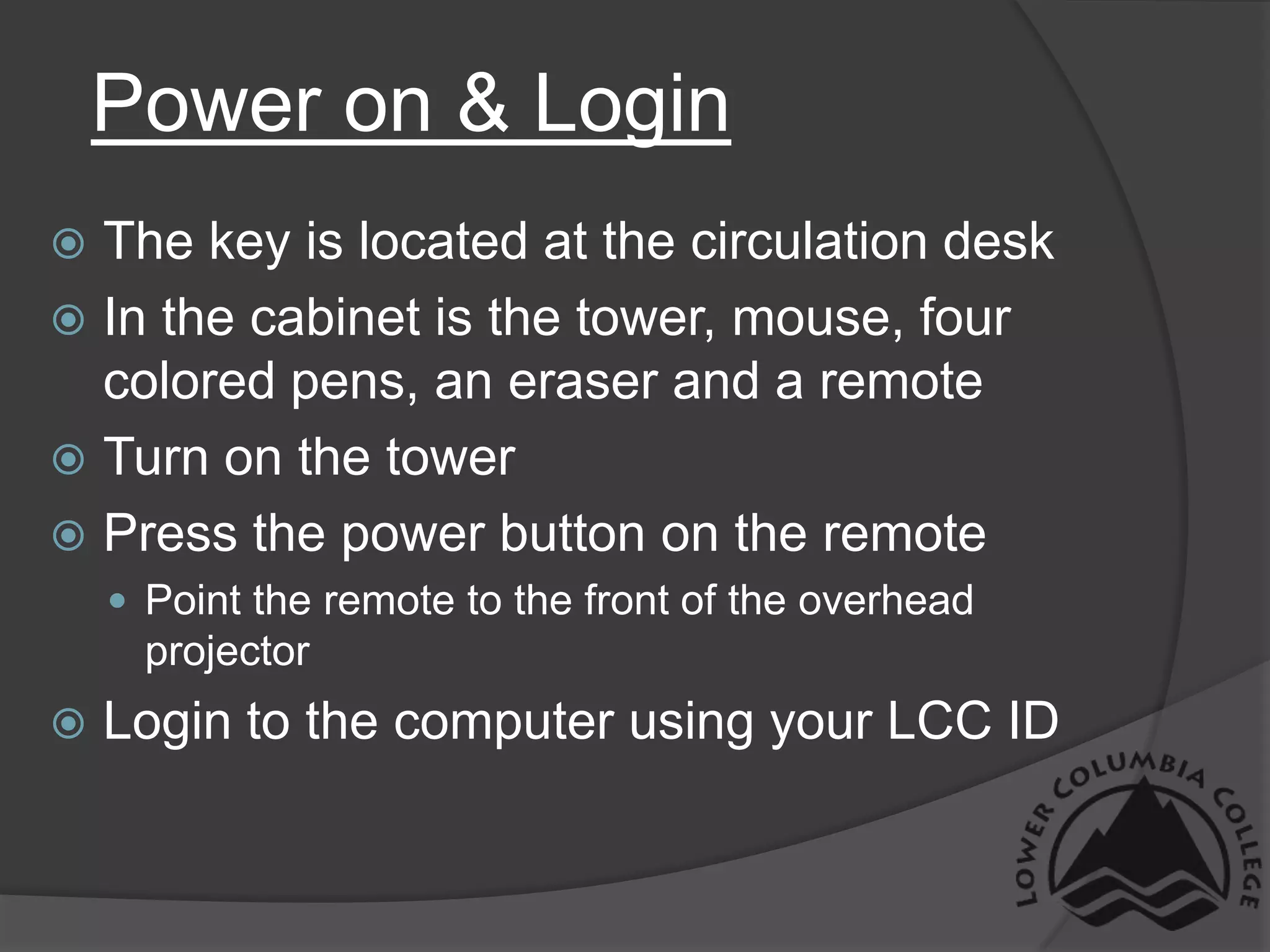 Power on & LoginThe key is located at the circulation deskIn the cabinet is the tower, mouse, four colored pens, an eraser and a remoteTurn on the towerPress the power button on the remotePoint the remote to the front of the overhead projectorLogin to the computer using your LCC ID