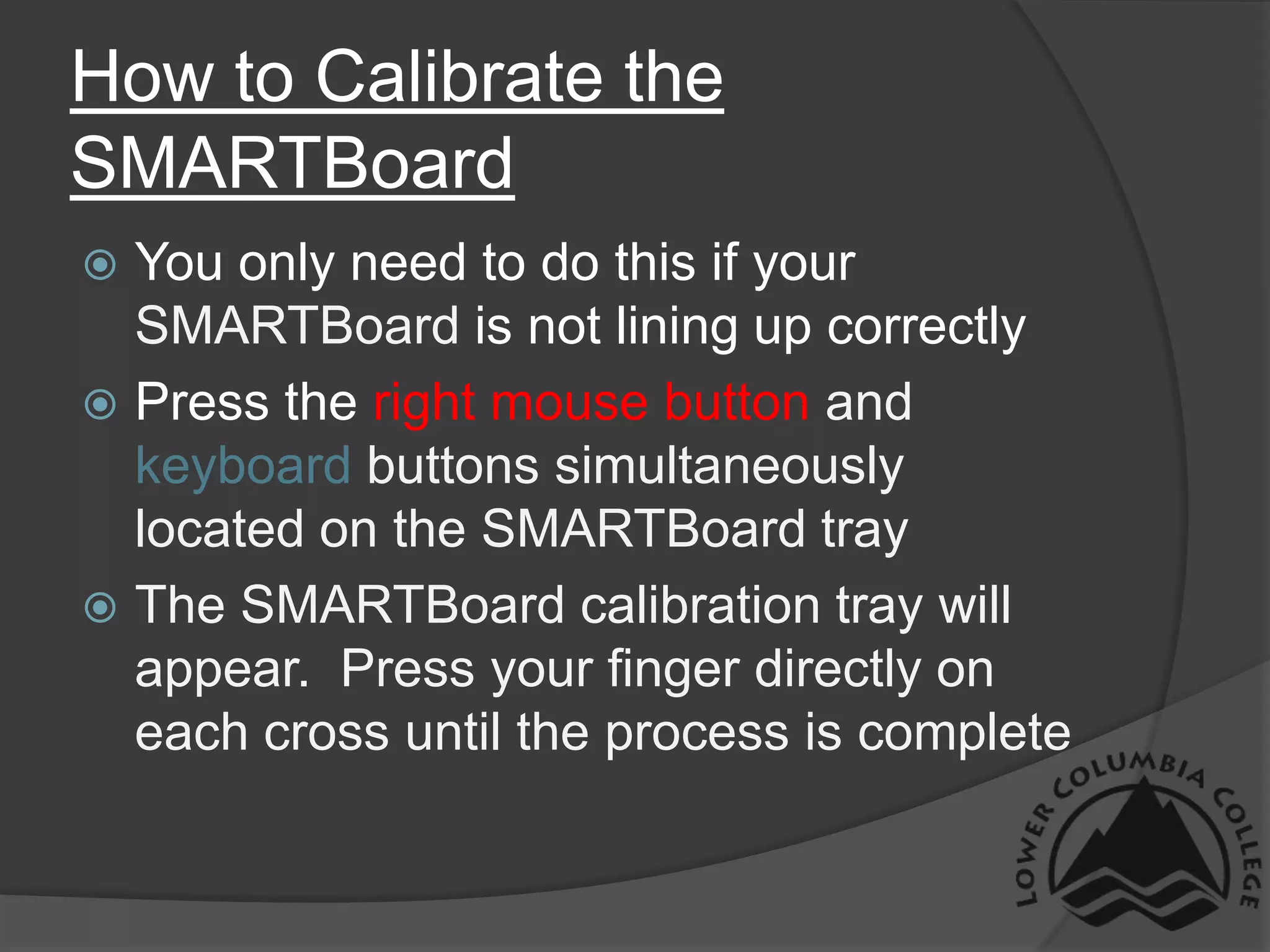 How to Calibrate the SMARTBoardYou only need to do this if your SMARTBoard is not lining up correctlyPress the right mouse button and keyboard buttons simultaneously located on the SMARTBoard trayThe SMARTBoard calibration tray will appear.  Press your finger directly on each cross until the process is complete