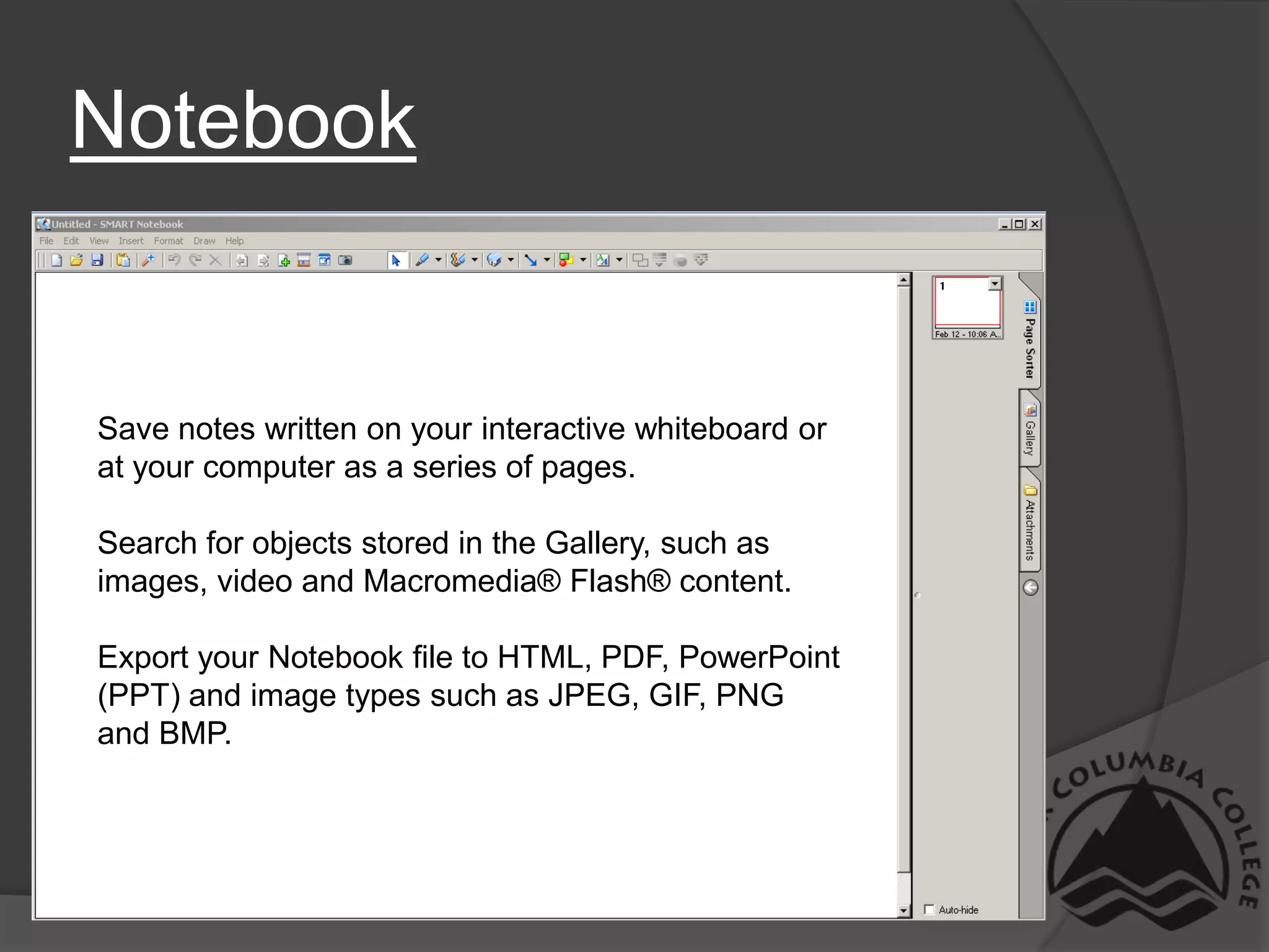 NotebookSave notes written on your interactive whiteboard orat your computer as a series of pages. Search for objects stored in the Gallery, such as images, video and Macromedia® Flash® content. Export your Notebook file to HTML, PDF, PowerPoint (PPT) and image types such as JPEG, GIF, PNG and BMP.