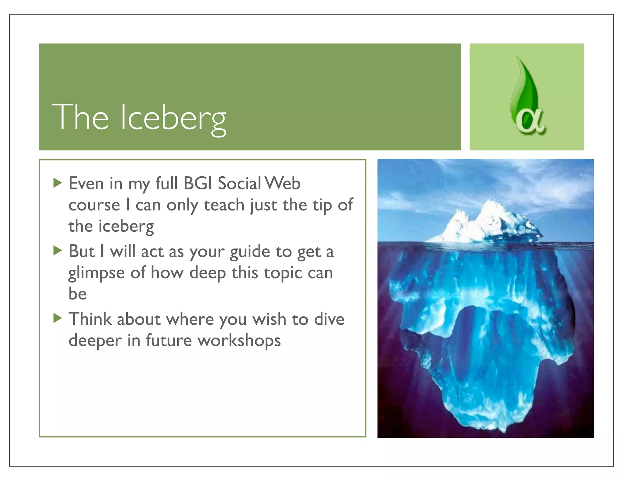 The Iceberg
 Even in my full BGI Social Web
 course I can only teach just the tip of
 the iceberg
 But I will act as your guide to get a
 glimpse of how deep this topic can
 be
 Think about where you wish to dive
 deeper in future workshops
 