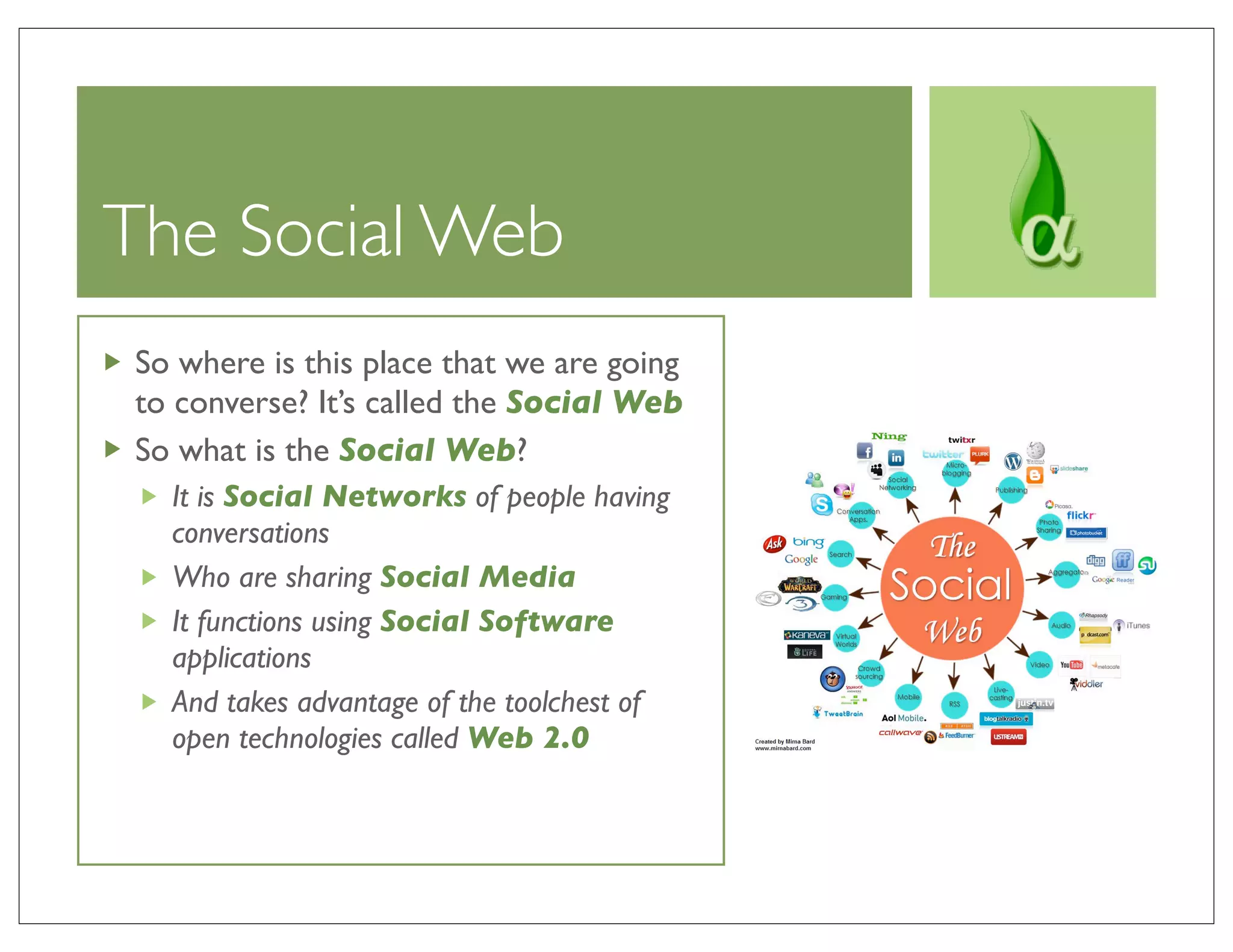 The Social Web
So where is this place that we are going
to converse? It’s called the Social Web
So what is the Social Web?
  It is Social Networks of people having
  conversations
  Who are sharing Social Media
  It functions using Social Software
  applications
  And takes advantage of the toolchest of
  open technologies called Web 2.0
 