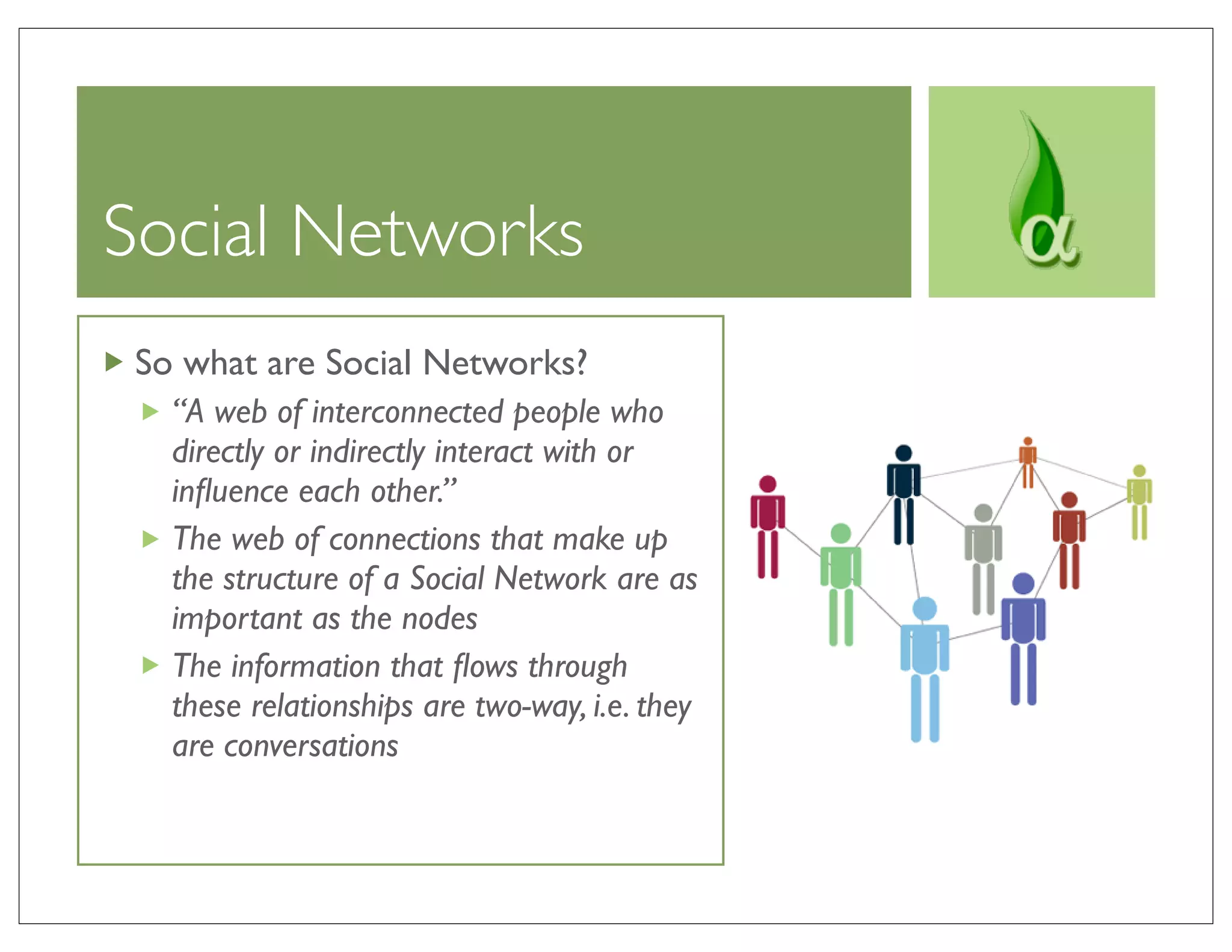 Social Networks
 So what are Social Networks?
   “A web of interconnected people who
   directly or indirectly interact with or
   inﬂuence each other.”
   The web of connections that make up
   the structure of a Social Network are as
   important as the nodes
   The information that ﬂows through
   these relationships are two-way, i.e. they
   are conversations
 
