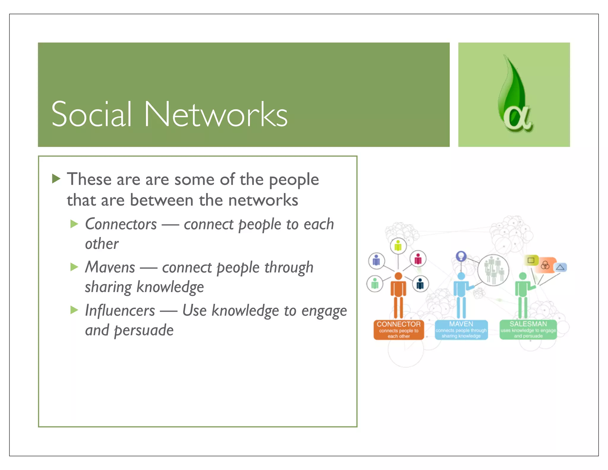 Social Networks
 These are are some of the people
 that are between the networks
   Connectors — connect people to each
   other
   Mavens — connect people through
   sharing knowledge
   Inﬂuencers — Use knowledge to engage
   and persuade
 