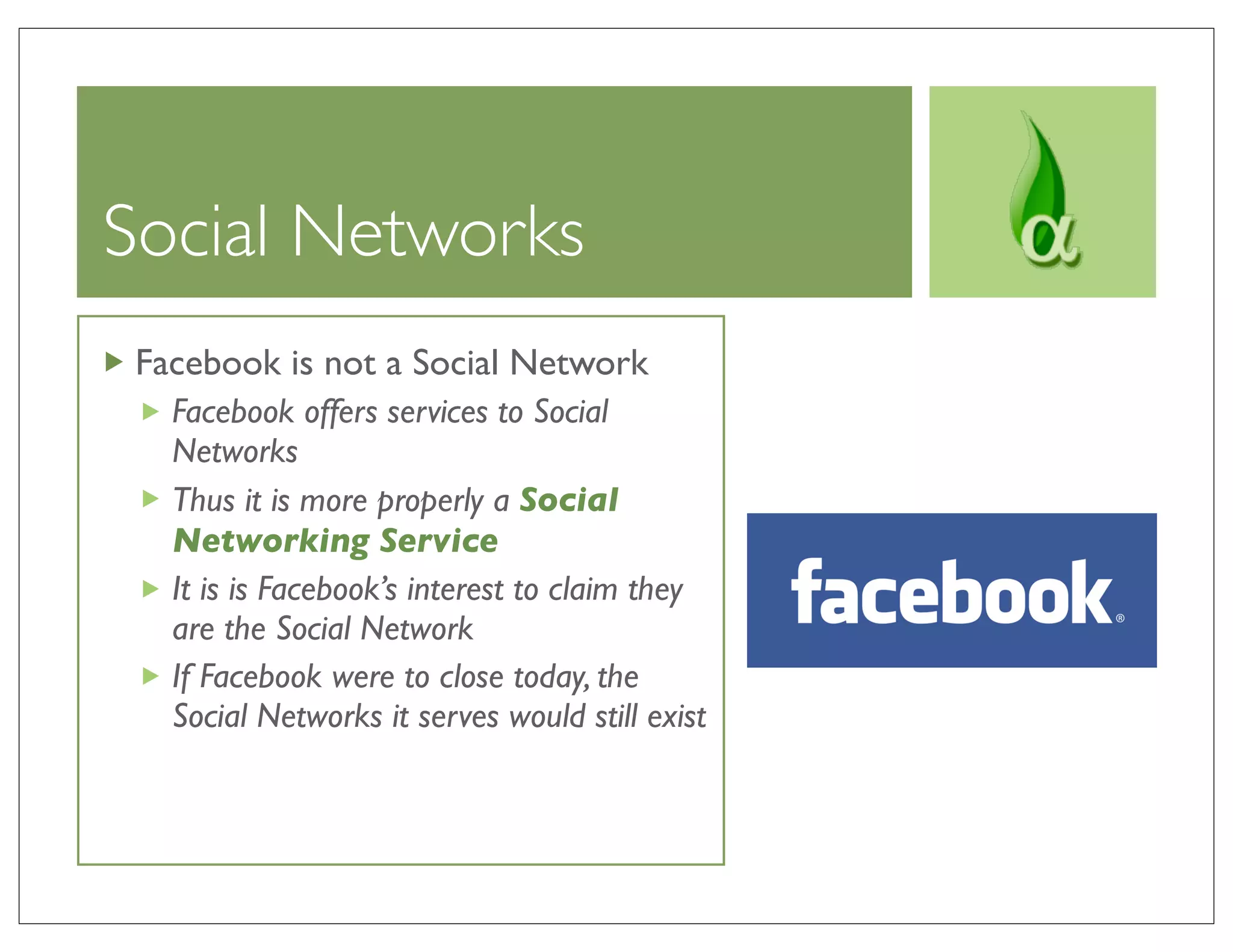 Social Networks
 Facebook is not a Social Network
   Facebook offers services to Social
   Networks
   Thus it is more properly a Social
   Networking Service
   It is is Facebook’s interest to claim they
   are the Social Network
   If Facebook were to close today, the
   Social Networks it serves would still exist
 