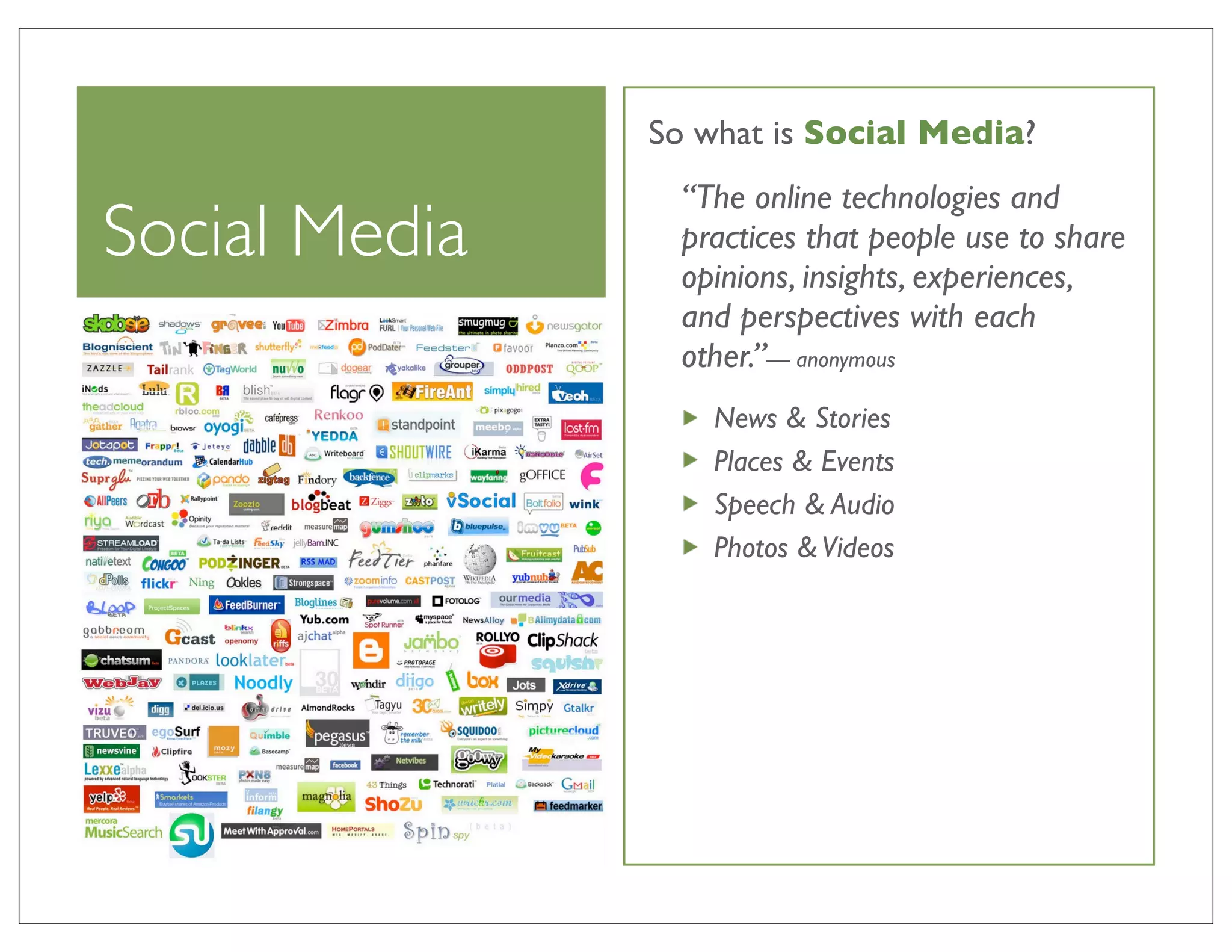 So what is Social Media?
                 “The online technologies and
Social Media     practices that people use to share
                 opinions, insights, experiences,
                 and perspectives with each
                 other.”— anonymous
                   News & Stories
                   Places & Events
                   Speech & Audio
                   Photos & Videos
 