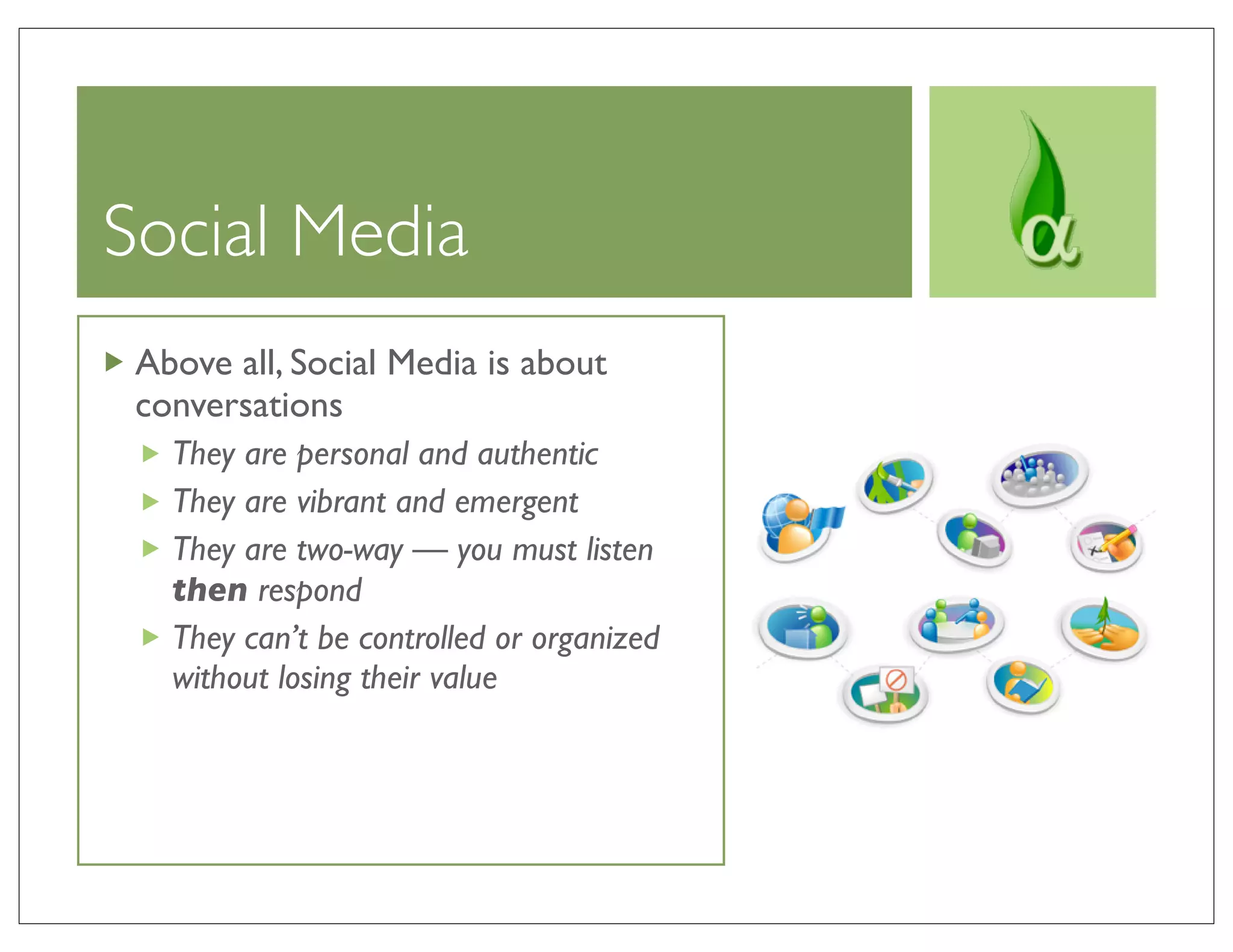 Social Media
 Above all, Social Media is about
 conversations
   They are personal and authentic
   They are vibrant and emergent
   They are two-way — you must listen
   then respond
   They can’t be controlled or organized
   without losing their value
 