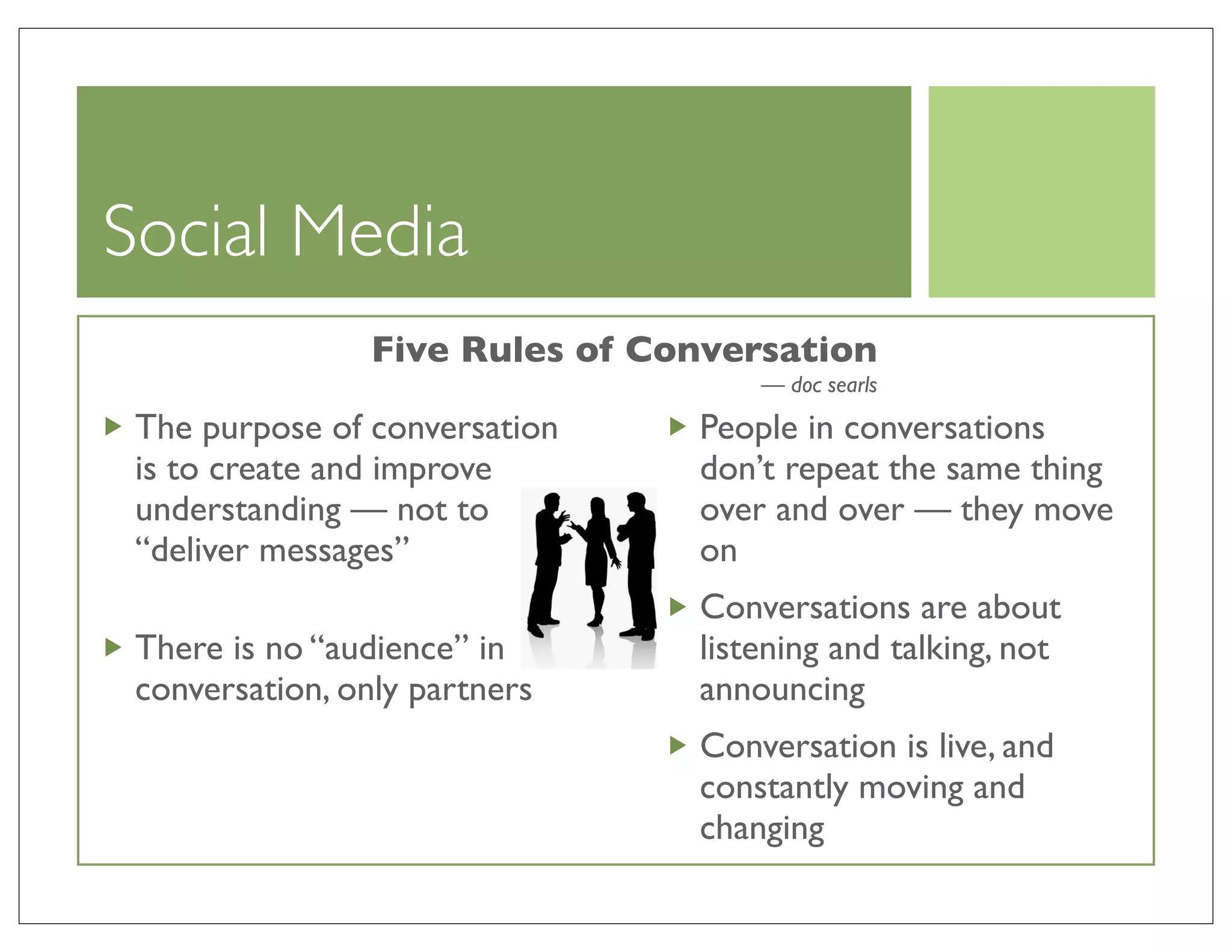 Social Media
                 Five Rules of Conversation
                                     — doc searls
 The purpose of conversation     People in conversations
 is to create and improve        don’t repeat the same thing
 understanding — not to          over and over — they move
 “deliver messages”              on
                                 Conversations are about
 There is no “audience” in       listening and talking, not
 conversation, only partners     announcing
                                 Conversation is live, and
                                 constantly moving and
                                 changing
 