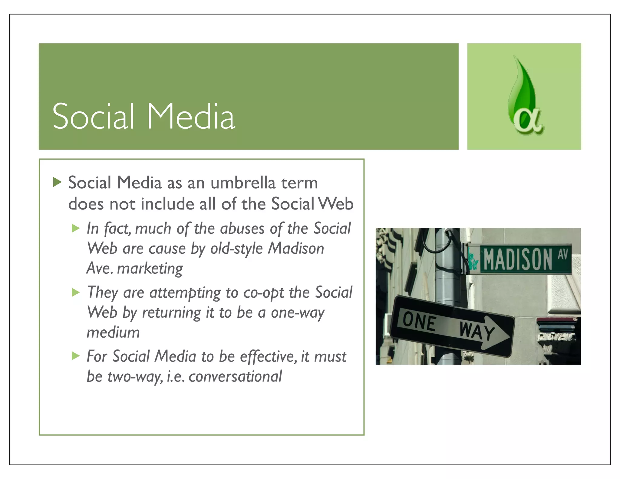 Social Media
 Social Media as an umbrella term
 does not include all of the Social Web
   In fact, much of the abuses of the Social
   Web are cause by old-style Madison
   Ave. marketing
   They are attempting to co-opt the Social
   Web by returning it to be a one-way
   medium
   For Social Media to be effective, it must
   be two-way, i.e. conversational
 