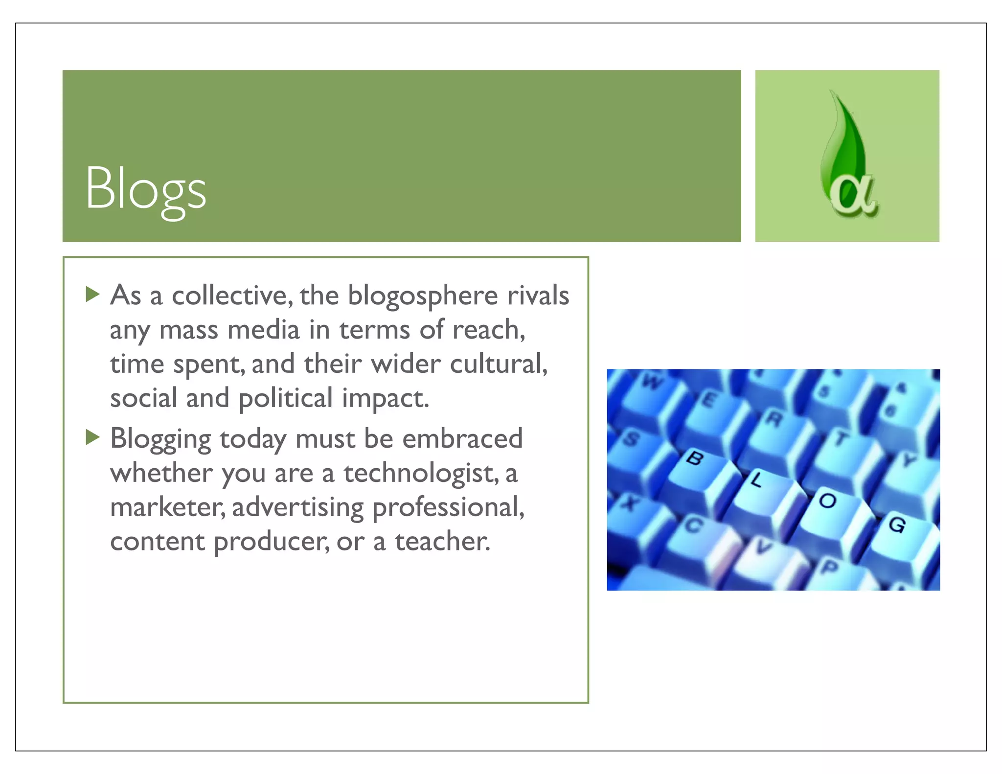 Blogs
 As a collective, the blogosphere rivals
 any mass media in terms of reach,
 time spent, and their wider cultural,
 social and political impact.
 Blogging today must be embraced
 whether you are a technologist, a
 marketer, advertising professional,
 content producer, or a teacher.
 