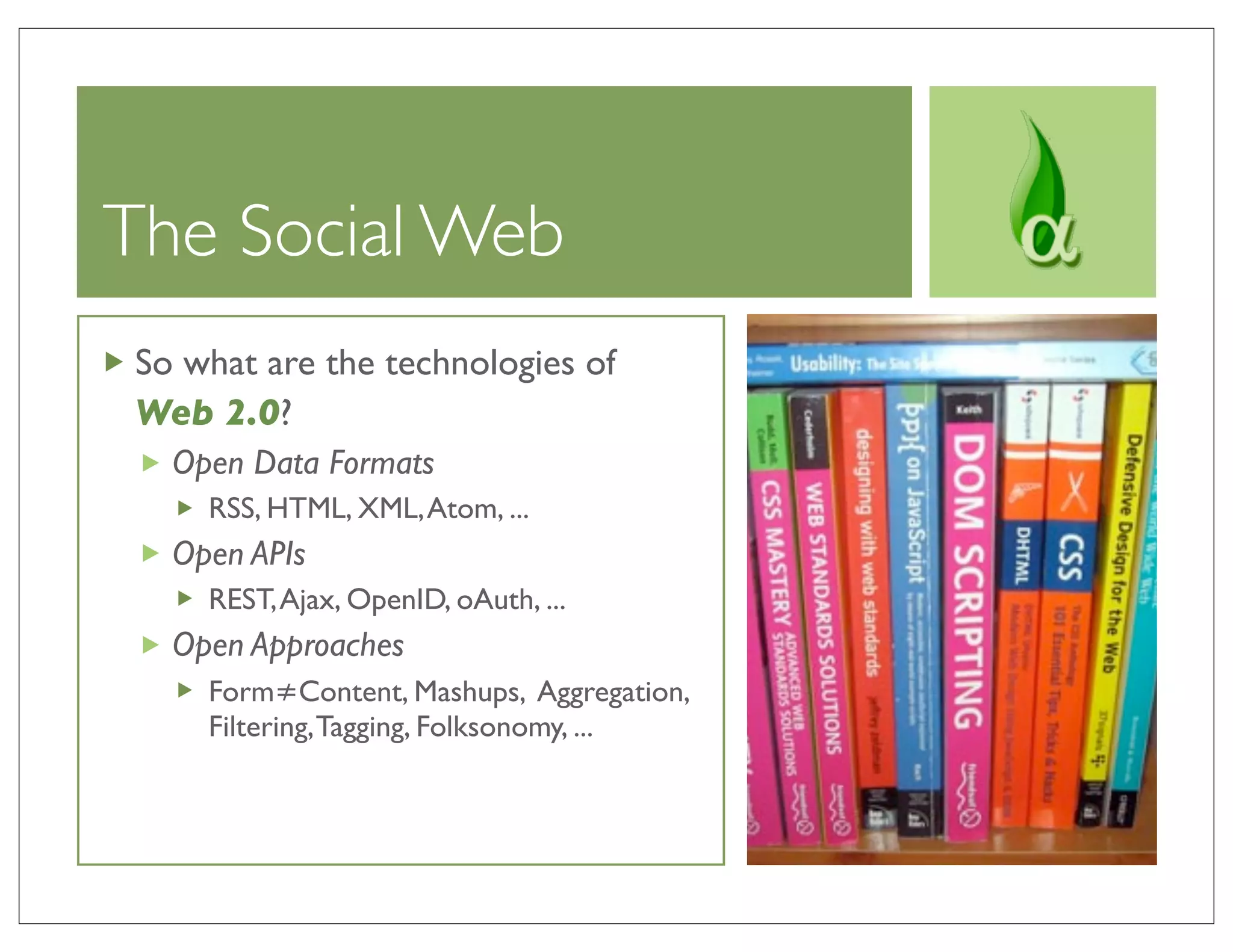 The Social Web
So what are the technologies of
Web 2.0?
  Open Data Formats
    RSS, HTML, XML, Atom, ...
  Open APIs
    REST, Ajax, OpenID, oAuth, ...
  Open Approaches
    Form≠Content, Mashups, Aggregation,
    Filtering, Tagging, Folksonomy, ...
 