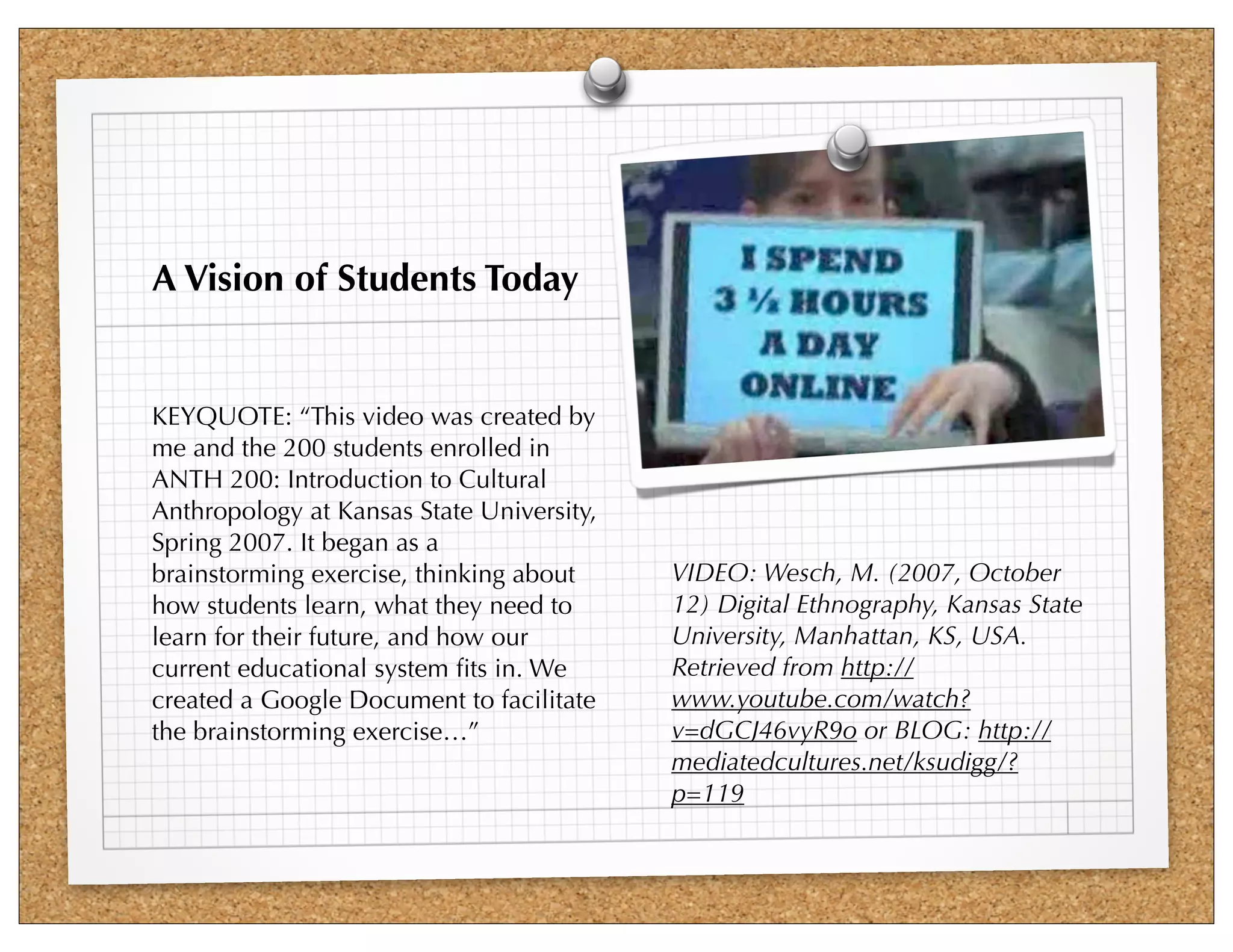 A Vision of Students Today


KEYQUOTE: “This video was created by
me and the 200 students enrolled in
ANTH 200: Introduction to Cultural
Anthropology at Kansas State University,
Spring 2007. It began as a
brainstorming exercise, thinking about     VIDEO: Wesch, M. (2007, October
how students learn, what they need to      12) Digital Ethnography, Kansas State
learn for their future, and how our        University, Manhattan, KS, USA.
current educational system ﬁts in. We      Retrieved from http://
created a Google Document to facilitate    www.youtube.com/watch?
the brainstorming exercise…”               v=dGCJ46vyR9o or BLOG: http://
                                           mediatedcultures.net/ksudigg/?
                                           p=119
 