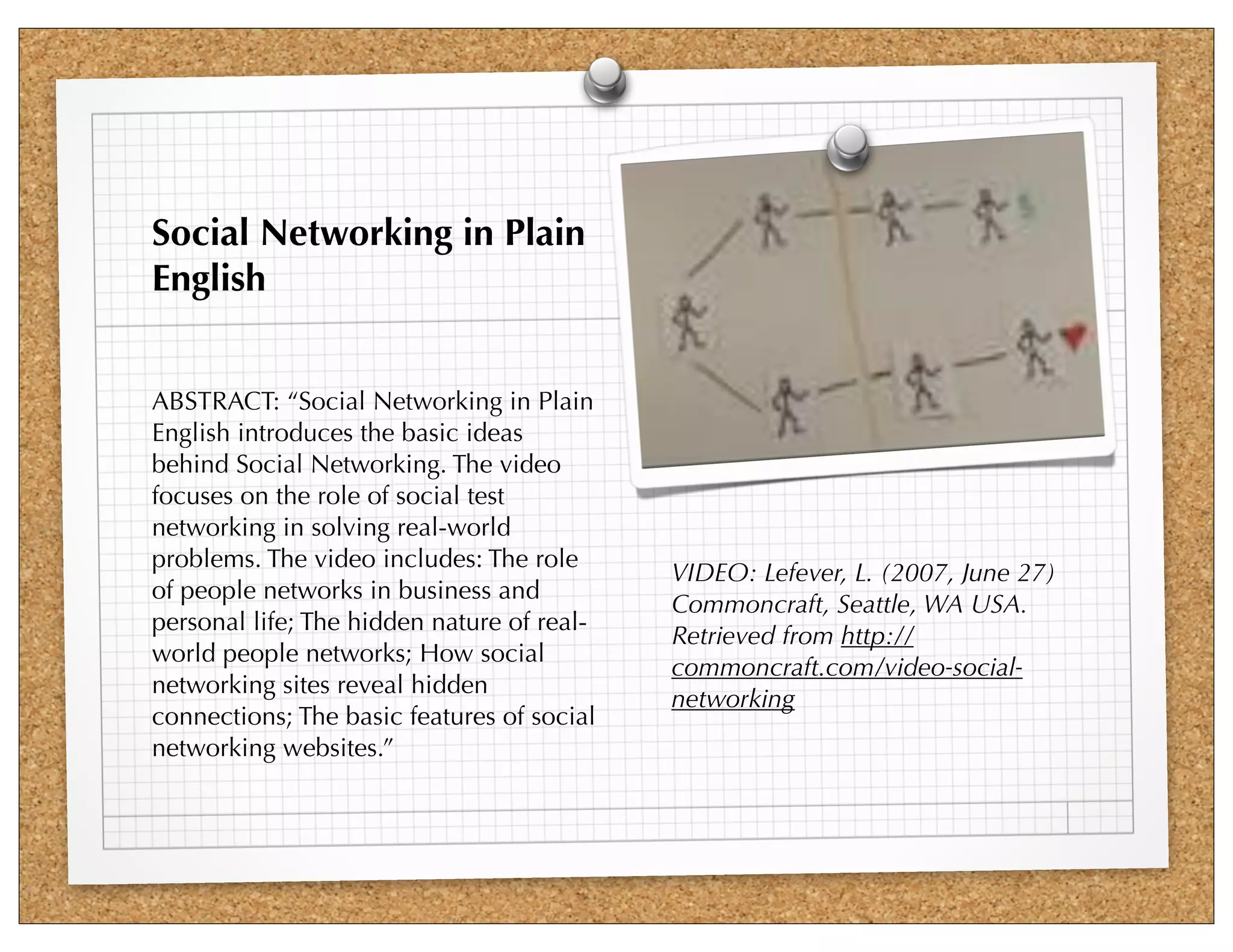 Social Networking in Plain
English


ABSTRACT: “Social Networking in Plain
English introduces the basic ideas
behind Social Networking. The video
focuses on the role of social test
networking in solving real-world
problems. The video includes: The role
                                            VIDEO: Lefever, L. (2007, June 27)
of people networks in business and
                                            Commoncraft, Seattle, WA USA.
personal life; The hidden nature of real-
                                            Retrieved from http://
world people networks; How social
                                            commoncraft.com/video-social-
networking sites reveal hidden
                                            networking
connections; The basic features of social
networking websites.”
 