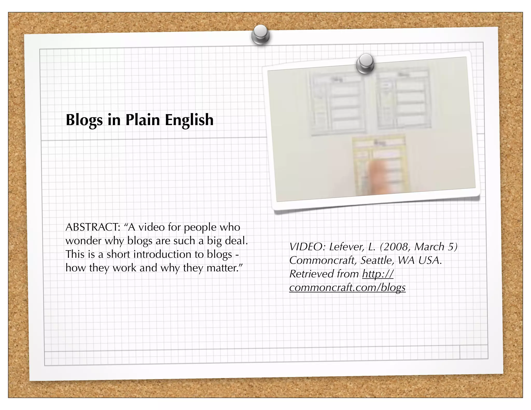 Blogs in Plain English




ABSTRACT: “A video for people who
wonder why blogs are such a big deal.
                                          VIDEO: Lefever, L. (2008, March 5)
This is a short introduction to blogs -
                                          Commoncraft, Seattle, WA USA.
how they work and why they matter.”
                                          Retrieved from http://
                                          commoncraft.com/blogs
 