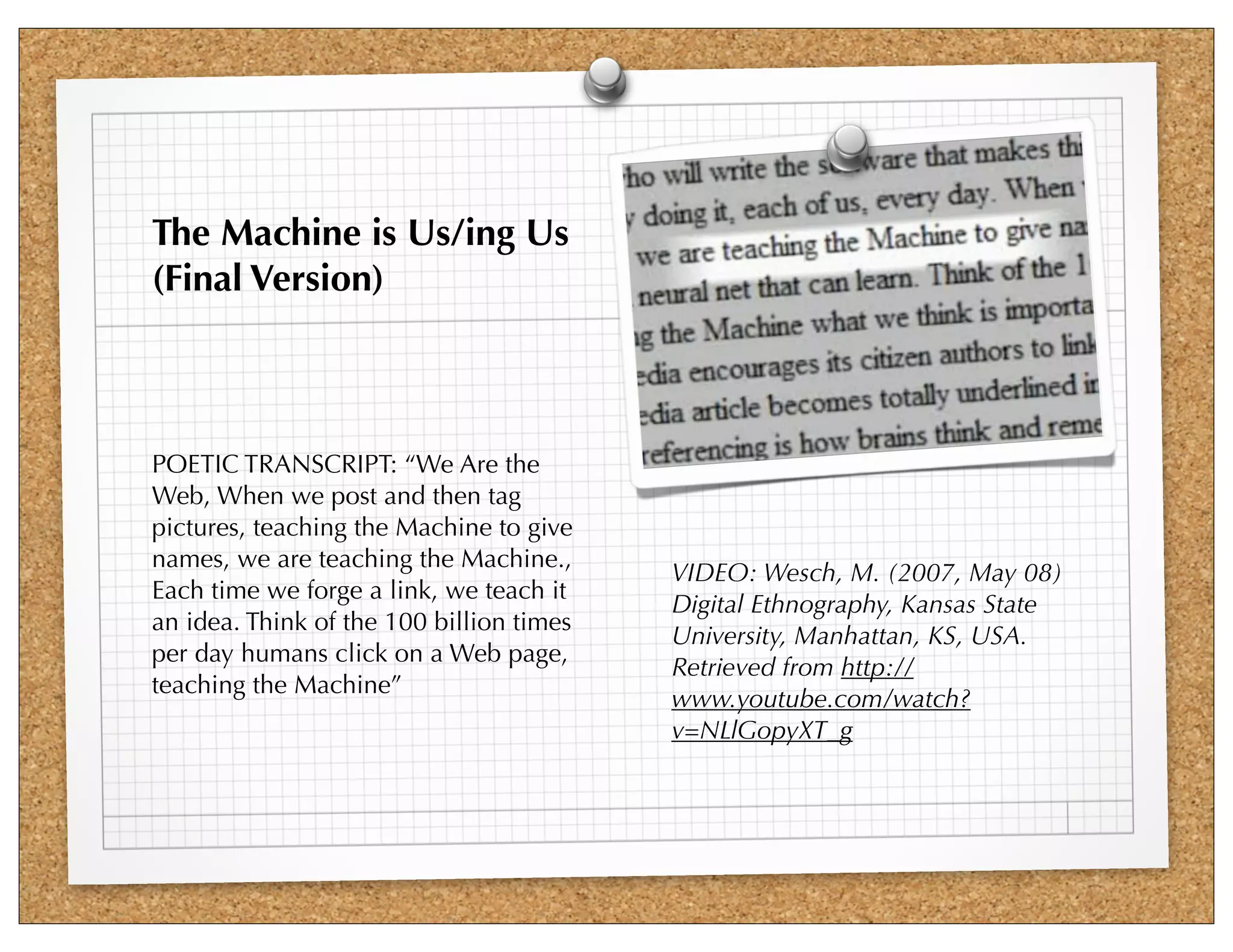 The Machine is Us/ing Us
(Final Version)



POETIC TRANSCRIPT: “We Are the
Web, When we post and then tag
pictures, teaching the Machine to give
names, we are teaching the Machine.,
                                          VIDEO: Wesch, M. (2007, May 08)
Each time we forge a link, we teach it
                                          Digital Ethnography, Kansas State
an idea. Think of the 100 billion times
                                          University, Manhattan, KS, USA.
per day humans click on a Web page,
                                          Retrieved from http://
teaching the Machine”
                                          www.youtube.com/watch?
                                          v=NLlGopyXT_g
 