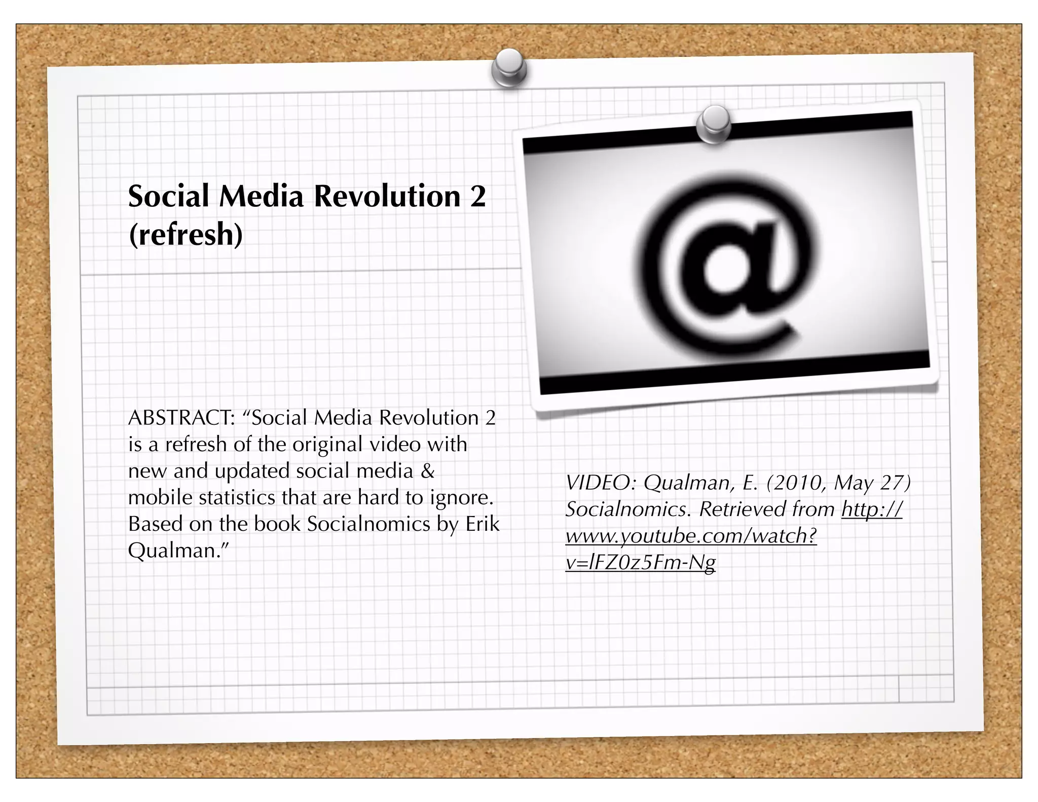 Social Media Revolution 2
(refresh)




ABSTRACT: “Social Media Revolution 2
is a refresh of the original video with
new and updated social media &
                                             VIDEO: Qualman, E. (2010, May 27)
mobile statistics that are hard to ignore.
                                             Socialnomics. Retrieved from http://
Based on the book Socialnomics by Erik
                                             www.youtube.com/watch?
Qualman.”
                                             v=lFZ0z5Fm-Ng
 