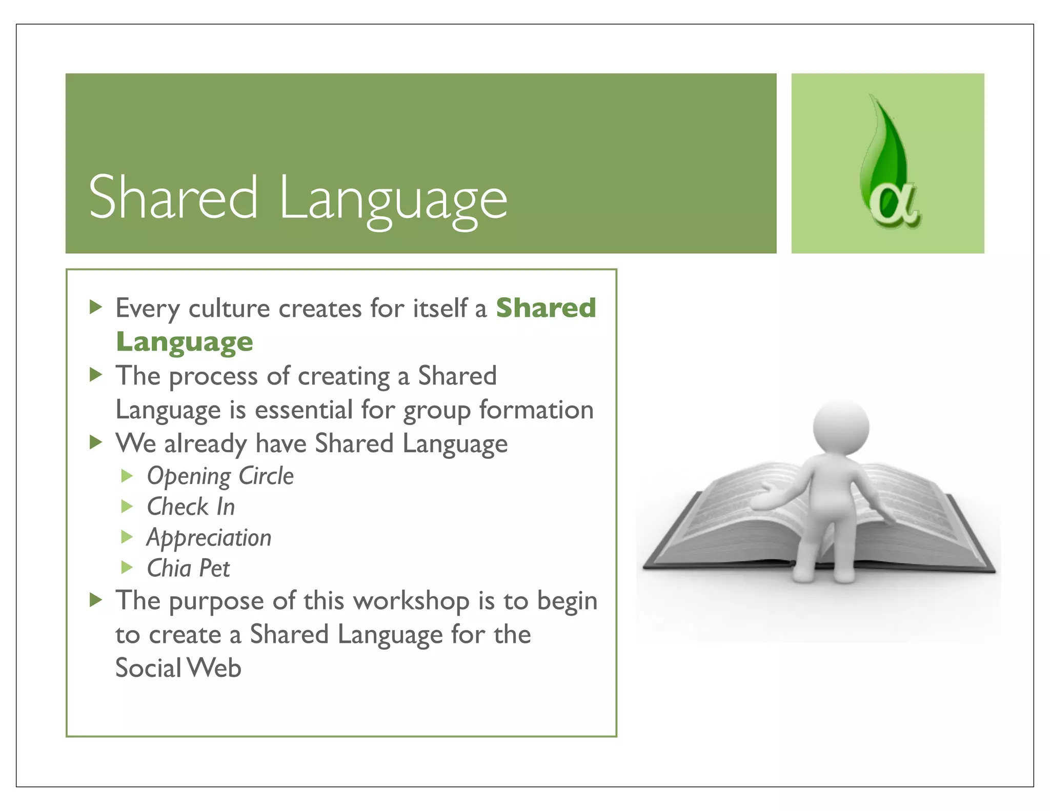 Shared Language
Every culture creates for itself a Shared
Language
The process of creating a Shared
Language is essential for group formation
We already have Shared Language
  Opening Circle
  Check In
  Appreciation
  Chia Pet
The purpose of this workshop is to begin
to create a Shared Language for the
Social Web
 