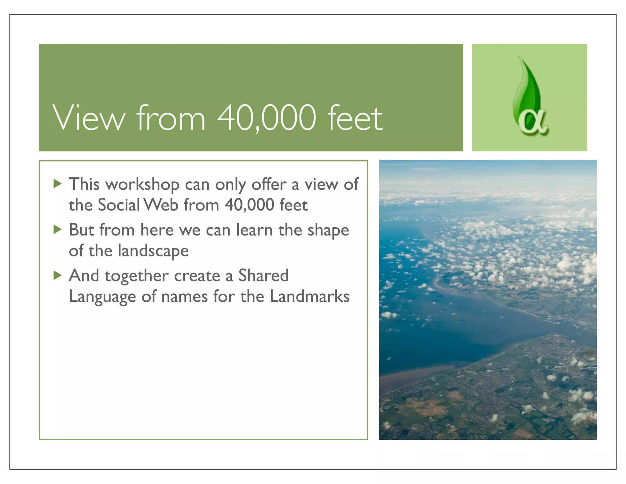 View from 40,000 feet
 This workshop can only offer a view of
 the Social Web from 40,000 feet
 But from here we can learn the shape
 of the landscape
 And together create a Shared
 Language of names for the Landmarks
 