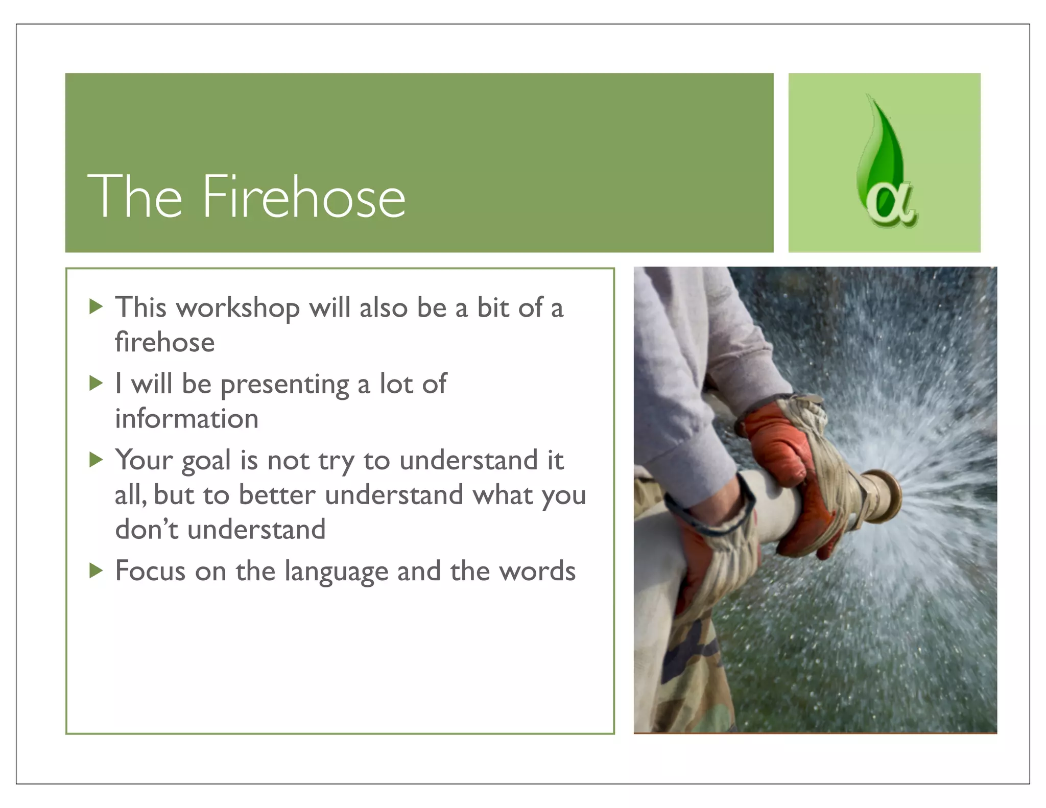 The Firehose
 This workshop will also be a bit of a
 ﬁrehose
 I will be presenting a lot of
 information
 Your goal is not try to understand it
 all, but to better understand what you
 don’t understand
 Focus on the language and the words
 