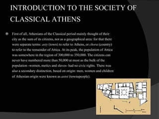 INTRODUCTION TO THE SOCIETY OF
CLASSICAL ATHENS
 First of all, Athenians of the Classical period mainly thought of their
city as the sum of its citizens, not as a geographical area: for that there
were separate terms: asty (town) to refer to Athens, or chora (country)
to refer to the remainder of Attica. At its peak, the population of Attica
was somewhere in the region of 300,000 to 350,000. The citizens can
never have numbered more than 50,000 at most as the bulk of the
population -women, metics and slaves- had no civic rights. There was
also a secondary distinction, based on origin: men, women and children
of Athenian origin were known as astoi (townspeople).
 