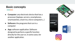 Basic concepts
● Computer: any electronic device that has a
processor (laptops, servers, smartphones,
smartwatches, smart tvs, micro-computers…)
● Software: the programs that run in a
computer
● App: software application. Software
designed to perform a specific function
directly for the user or, in some cases, for
another application.
 