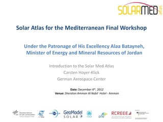 Solar Atlas for the Mediterranean Final Workshop

  Under the Patronage of His Excellency Alaa Batayneh,
   Minister of Energy and Mineral Resources of Jordan

            Introduction to the Solar Med Atlas
                    Carsten Hoyer-Klick
                 German Aerospace Center

                          Date: December 4th, 2012
               Venue: Sheraton Amman Al Nabil Hotel - Amman
 