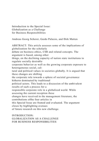 Introduction to the Special Issue:
Globalization as a Challenge
for Business Responsibilities
Andreas Georg Scherer, Guido Palazzo, and Dirk Matten
ABSTRACT: This article assesses some of the implications of
globalization for the scholarly
debate on business ethics, CSR and related concepts. The
argument is based, among other
things, on the declining capacity of nation state institutions to
regulate socially desirable
corporate behavior as well as the growing corporate exposure to
heterogeneous social, cul-
tural and political values in societies globally. It is argued that
these changes are shifting
the corporate role towards a sphere of societal governance
hitherto dominated by traditional
political actors. This leads to a discussion of the ambivalent
results of such a process for a
responsible corporate role in a globalized world. While
assessing the current reception these
changes have received in the management literature, the
contributions ofthe four articles in
this Special Issue are framed and evaluated. The argument
closes by highlighting avenues
of future research on this new challenge.
INTRODUCTION:
GLOBALIZATION AS A CHALLENGE
FOR BUSINESS RESPONSIBILITIES
 