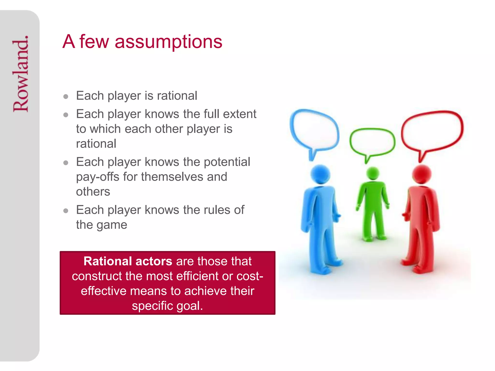 A few assumptions

● Each player is rational
● Each player knows the full extent
  to which each other player is
  rational
● Each player knows the potential
  pay-offs for themselves and
  others
● Each player knows the rules of
  the game

   Rational actors are those that
 construct the most efficient or cost-
  effective means to achieve their
            specific goal.
 