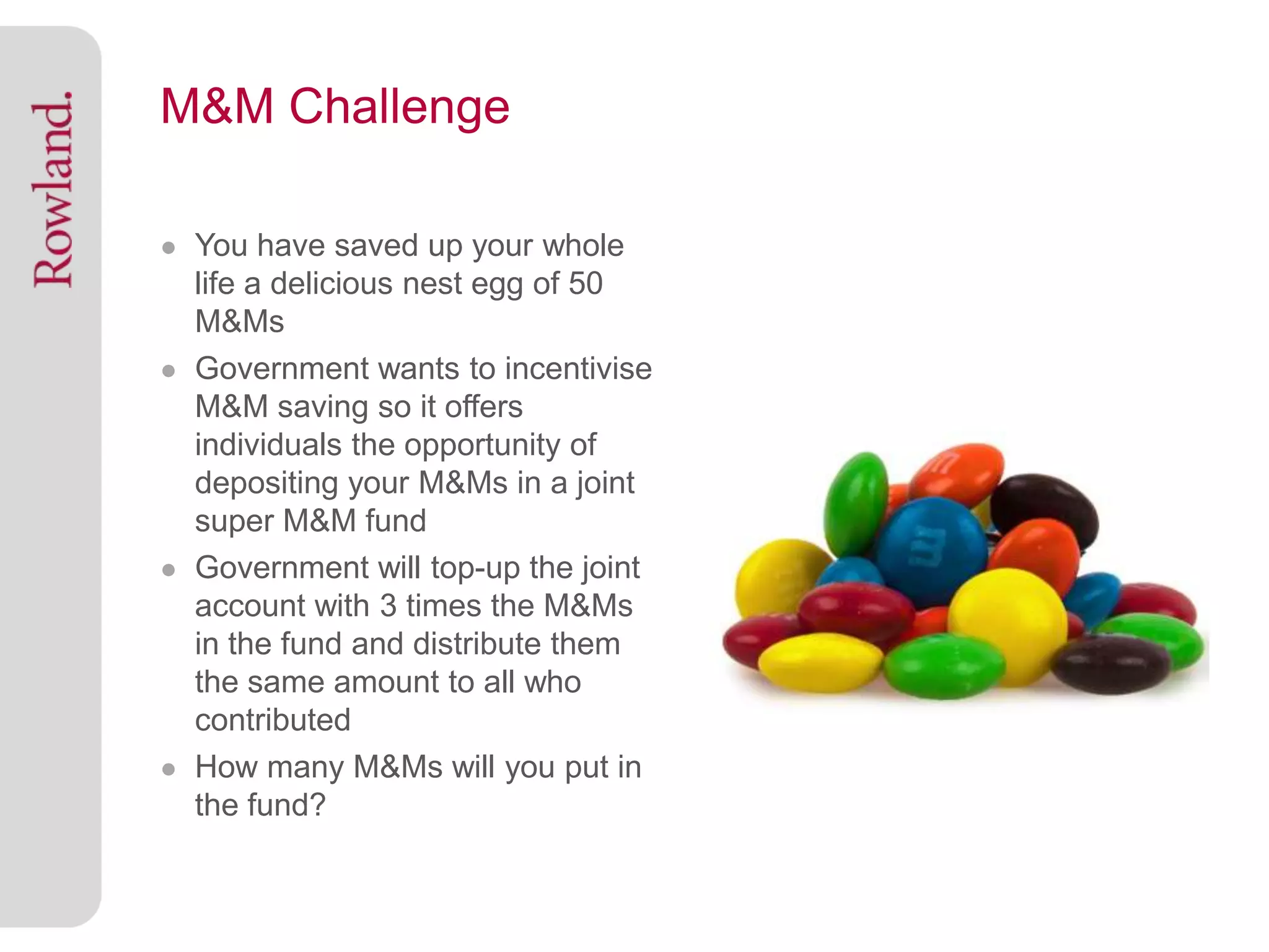 M&M Challenge

● You have saved up your whole
  life a delicious nest egg of 50
  M&Ms
● Government wants to incentivise
  M&M saving so it offers
  individuals the opportunity of
  depositing your M&Ms in a joint
  super M&M fund
● Government will top-up the joint
  account with 3 times the M&Ms
  in the fund and distribute them
  the same amount to all who
  contributed
● How many M&Ms will you put in
  the fund?
 