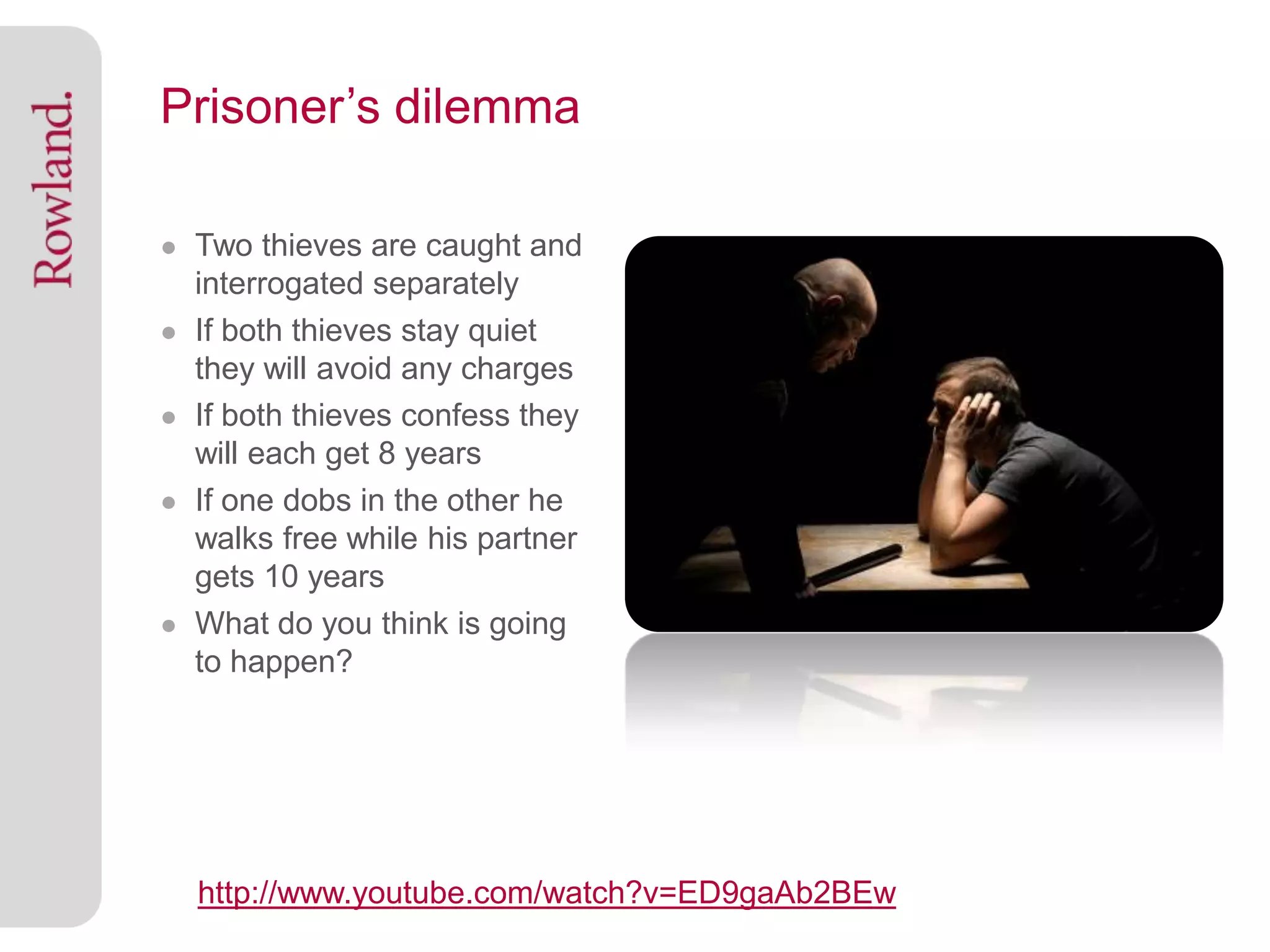 Prisoner’s dilemma

● Two thieves are caught and
    interrogated separately
●   If both thieves stay quiet
    they will avoid any charges
●   If both thieves confess they
    will each get 8 years
●   If one dobs in the other he
    walks free while his partner
    gets 10 years
●   What do you think is going
    to happen?




    http://www.youtube.com/watch?v=ED9gaAb2BEw
 