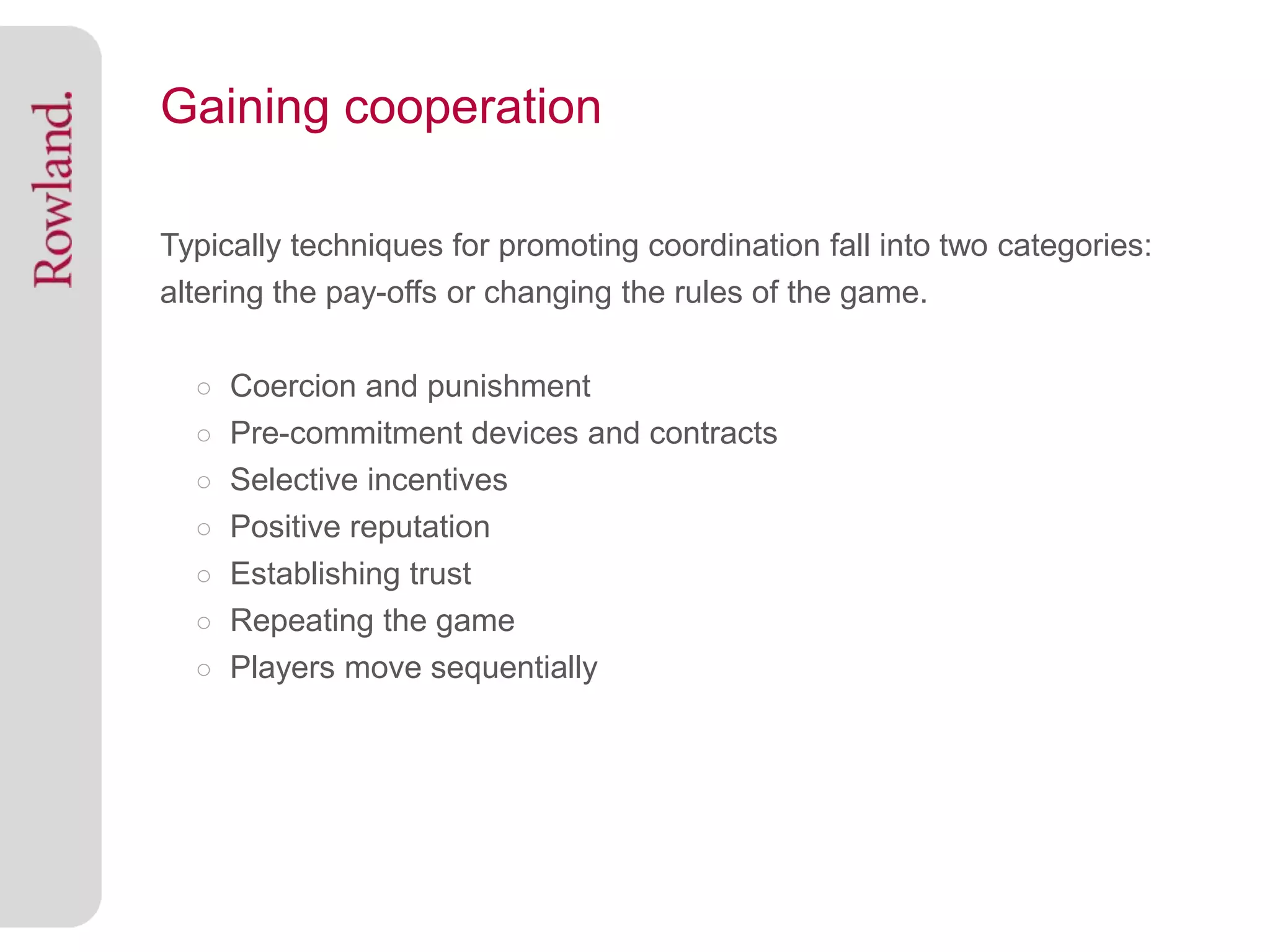 Gaining cooperation

Typically techniques for promoting coordination fall into two categories:
altering the pay-offs or changing the rules of the game.

  ○ Coercion and punishment
  ○ Pre-commitment devices and contracts
  ○ Selective incentives
  ○ Positive reputation
  ○ Establishing trust
  ○ Repeating the game
  ○ Players move sequentially
 