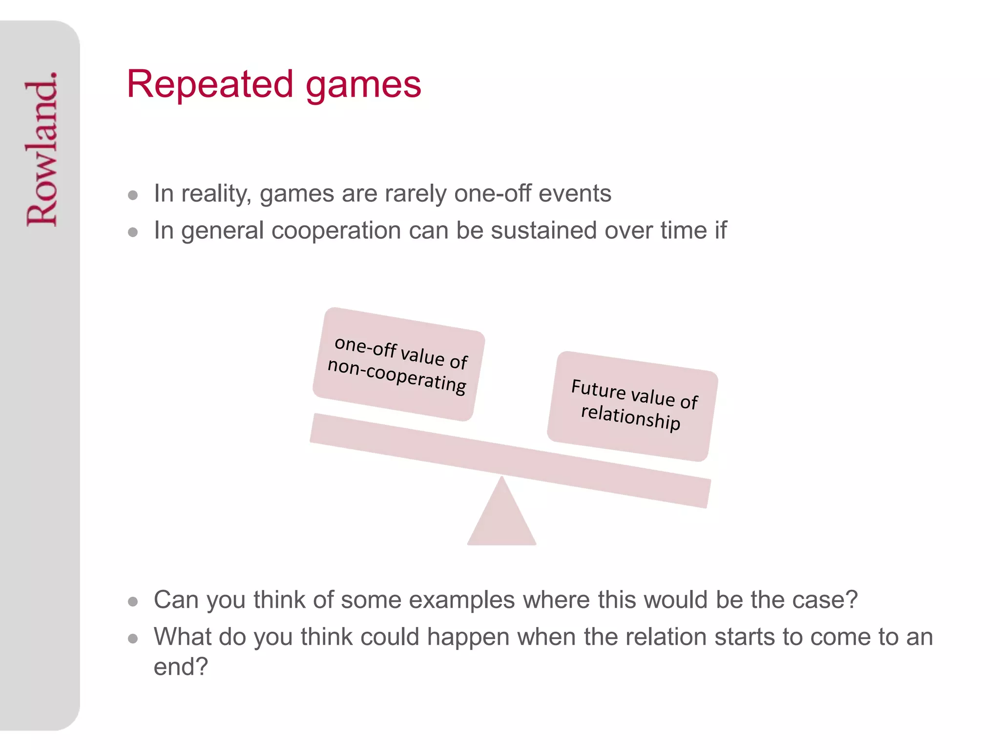 Repeated games

● In reality, games are rarely one-off events
● In general cooperation can be sustained over time if




● Can you think of some examples where this would be the case?
● What do you think could happen when the relation starts to come to an
  end?
 