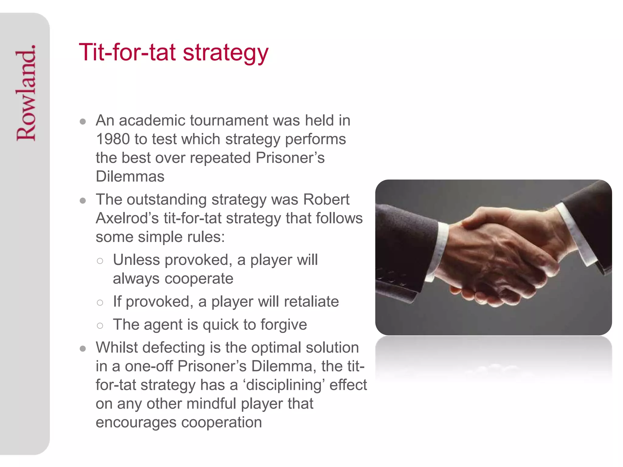 Tit-for-tat strategy

● An academic tournament was held in
  1980 to test which strategy performs
  the best over repeated Prisoner’s
  Dilemmas
● The outstanding strategy was Robert
  Axelrod’s tit-for-tat strategy that follows
  some simple rules:
  ○ Unless provoked, a player will
     always cooperate
  ○ If provoked, a player will retaliate
  ○ The agent is quick to forgive
● Whilst defecting is the optimal solution
  in a one-off Prisoner’s Dilemma, the tit-
  for-tat strategy has a ‘disciplining’ effect
  on any other mindful player that
  encourages cooperation
 