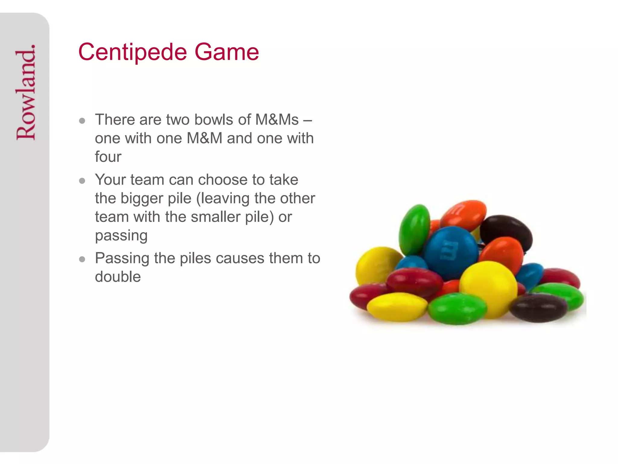 Centipede Game

● There are two bowls of M&Ms –
  one with one M&M and one with
  four
● Your team can choose to take
  the bigger pile (leaving the other
  team with the smaller pile) or
  passing
● Passing the piles causes them to
  double
 