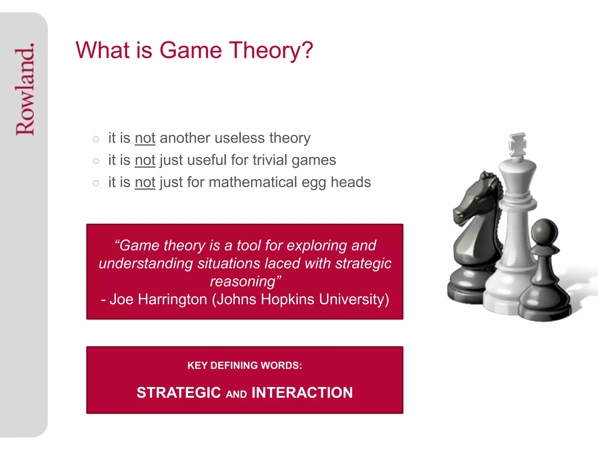 What is Game Theory?


 ○ it is not another useless theory
 ○ it is not just useful for trivial games
 ○ it is not just for mathematical egg heads



 ○ . “Game theory is a tool for exploring and
  understanding situations laced with strategic
                   reasoning”
  - Joe Harrington (Johns Hopkins University)



                KEY DEFINING WORDS:

        STRATEGIC AND INTERACTION
 