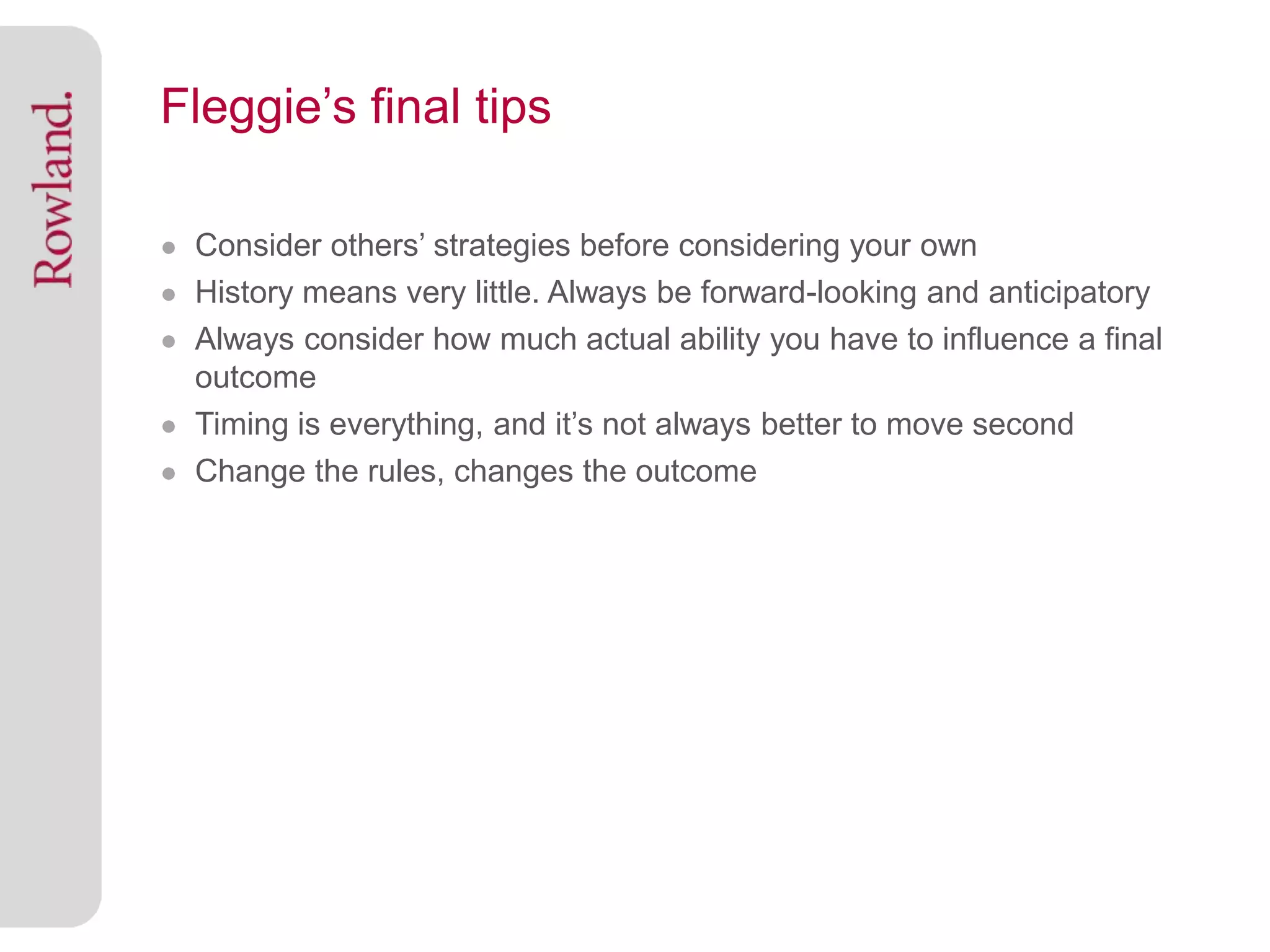 Fleggie’s final tips

● Consider others’ strategies before considering your own
● History means very little. Always be forward-looking and anticipatory
● Always consider how much actual ability you have to influence a final
  outcome
● Timing is everything, and it’s not always better to move second
● Change the rules, changes the outcome
 