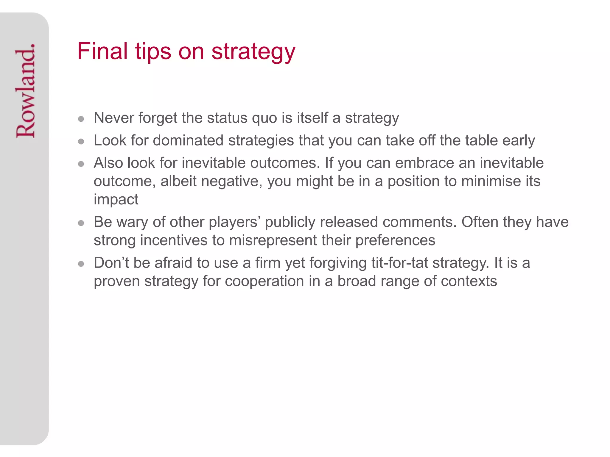 Final tips on strategy

● Never forget the status quo is itself a strategy
● Look for dominated strategies that you can take off the table early
● Also look for inevitable outcomes. If you can embrace an inevitable
  outcome, albeit negative, you might be in a position to minimise its
  impact
● Be wary of other players’ publicly released comments. Often they have
  strong incentives to misrepresent their preferences
● Don’t be afraid to use a firm yet forgiving tit-for-tat strategy. It is a
  proven strategy for cooperation in a broad range of contexts
 