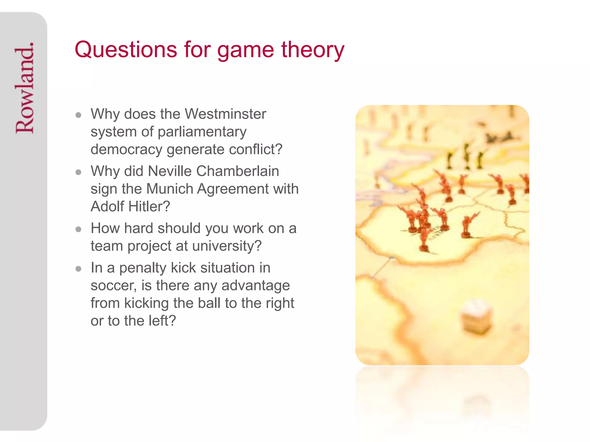 Questions for game theory

● Why does the Westminster
  system of parliamentary
  democracy generate conflict?
● Why did Neville Chamberlain
  sign the Munich Agreement with
  Adolf Hitler?
● How hard should you work on a
  team project at university?
● In a penalty kick situation in
  soccer, is there any advantage
  from kicking the ball to the right
  or to the left?
 